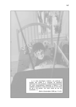 147




    [...] o meio tecnológico moderno, em particular a
                                oderno,
invasão das mídias e o emprego de aparelhos
eletrônicos na vida quotidiana, modela progressivamente
um outro comportamento intelectual e afetivo.[...] Na
realidade, assistimos a lenta ascensão de um novo modo
de ser e de pensar. Um outro modo de ser em
sociedade. [...]
                  Babin e Koubundjian (1989, pp. 11 e 8 ).
                    bin
 