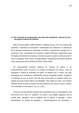 148




2.1 Um novo jeito de compreender, para além das disciplinas, através de uma
    percepção audiovisual holística.


   Babin e Kouloumdjian (1989) levantam a hipótese de que uma nova cultura está
nascendo – baseados em pesquisas e observações que realizaram, na década de
80. A pesquisa composta por entrevistas, encontros e experiências variadas com a
juventude e com educadores de horizontes e idades diferentes, responsáveis pela
formação permanente em empresas, docentes do ensino superior, professores de 2º
Grau e sociólogos, entre outros. Os especialistas e educadores que fizeram parte do
corpo da pesquisa são da América do Norte, África e Ásia.


   Os    pesquisadores     puderam     observar      as   rupturas   de   valores   e    de
comportamentos entre os jovens e os adultos, perceptíveis em canais como na
linguagem e modos de expressão em geral, na relação com o mundo, nas suas
percepções que consideraram radicalmente diversa da geração anterior. Chegaram
a conclusão de que os jovens não são mais contra estes ou aqueles valores em
relação aos quais tentam definir sua identidade. “Eles ‘estão em outra’, num sistema
diferente dentro do qual se inserem de modo original e que, pouco a pouco, constitui
uma verdadeira e nova cultura.” (op. cit., p. 05).


   Os jovens de hoje diferem bastante dos contestadores que os antecederam, não
são contra, nem a favor. O walkman no ouvido é uma imagem sugestiva, não da
revolta entre   gerações, mas da distância que as separa. A oposição – marca
característica do choque de gerações – metamorfoseou-se em desnorteio, o
 