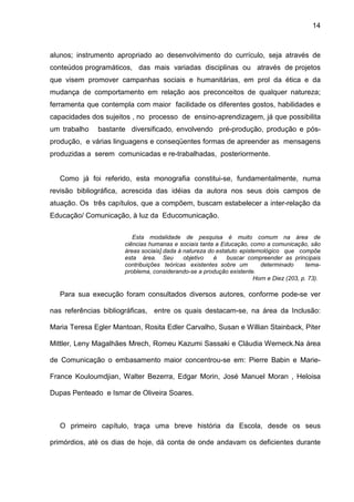 14



alunos; instrumento apropriado ao desenvolvimento do currículo, seja através de
conteúdos programáticos, das mais variadas disciplinas ou através de projetos
que visem promover campanhas sociais e humanitárias, em prol da ética e da
mudança de comportamento em relação aos preconceitos de qualquer natureza;
ferramenta que contempla com maior facilidade os diferentes gostos, habilidades e
capacidades dos sujeitos , no processo de ensino-aprendizagem, já que possibilita
um trabalho   bastante diversificado, envolvendo pré-produção, produção e pós-
produção, e várias linguagens e conseqüentes formas de apreender as mensagens
produzidas a serem comunicadas e re-trabalhadas, posteriormente.


   Como já foi referido, esta monografia constitui-se, fundamentalmente, numa
revisão bibliográfica, acrescida das idéias da autora nos seus dois campos de
atuação. Os três capítulos, que a compõem, buscam estabelecer a inter-relação da
Educação/ Comunicação, à luz da Educomunicação.

                         Esta modalidade de pesquisa é muito comum na área de
                      ciências humanas e sociais tanta a Educação, como a comunicação, são
                      áreas sociais] dada à natureza do estatuto epistemológico que compõe
                      esta área. Seu        objetivo   é    buscar compreender as principais
                      contribuições teóricas existentes sobre um        determinado       tema-
                      problema, considerando-se a produção existente.
                                                                      Horn e Diez (203, p. 73).

   Para sua execução foram consultados diversos autores, conforme pode-se ver

nas referências bibliográficas, entre os quais destacam-se, na área da Inclusão:

Maria Teresa Egler Mantoan, Rosita Edler Carvalho, Susan e Willian Stainback, Piter

Mittler, Leny Magalhães Mrech, Romeu Kazumi Sassaki e Cláudia Werneck.Na área

de Comunicação o embasamento maior concentrou-se em: Pierre Babin e Marie-

France Kouloumdjian, Walter Bezerra, Edgar Morin, José Manuel Moran , Heloisa

Dupas Penteado e Ismar de Oliveira Soares.



   O primeiro capítulo, traça uma breve história da Escola, desde os seus

primórdios, até os dias de hoje, dá conta de onde andavam os deficientes durante
 