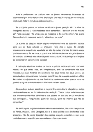 150



   Pais e professores se queixam que os jovens tornaram-se incapazes de
acompanhar por muito tempo uma explicação, um discurso qualquer de conteúdo
intelectual. Após 15 minutos já estão em outra ...


   As principais queixas da cultura tradicional à jovem geração são: “o nível de
inteligência baixou” ; “são incapazes de se concentrar”; “colocam tudo no mesmo
pé”; “são passivos”, “há uma perda de raciocínio e do espírito crítico”, “os jovens
falam sobre tudo, mas nada sabem”; “eles vivem em outra”.


   Os autores da pesquisa tecem alguns comentários sobre as possíveis causas
para que as duas culturas se choquem. Para eles a queda da atenção
provavelmente encontra-se vinculada ao fato de muitas crianças dormirem pouco,
por ficarem vendo TV até tarde; a quantidade de informações que atinge os jovens e
as crianças, via Meios de Comunicação de Massa, MCM , os submerge e os impede
de concentrarem-se num ponto especial.


   A civilização eletrônica acelera os ritmos: a própria música é tocada com mais
rapidez do que antes. Mas, em compensação, eles se concentram nas suas
músicas, nas suas histórias em quadrinho, nos seus filmes, nos seus vídeos. Os
pesquisadores comentam que numa das experiências da pesquisa assistiram o filme
Woodstock com jovens alunos, que fascinados confessaram viver quatros horas de
paraíso e alguns acabaram vendo o filme cinco ou seis vezes.


   Já quando os autores assistiram o mesmo filme com alguns educadores, muitos
destes confessaram ter dormido durante a exibição. Tantos outros reclamaram por
que levaram quatro horas para dizer o que poderia ter sido dito em 20 minutos,na
sua concepção... Pergunta-se: quem foi passivo, quem foi mesmo que não se
concentrou?


   Se é difícil para os jovens concentrarem-se em conceitos, discursos desprovidos
de ritmos, imagens, sons, vibrações, não é o caso quando esses elementos estão
presentes. Não há como discordar dos autores, quando perguntam o que serve
muito bem como sugestão para as escolas da pós-modernidade.
 
