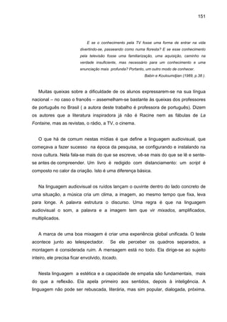151




                            E se o conhecimento pela TV fosse uma forma de entrar na vida
                         divertindo-se, passeando como numa floresta? E se esse conhecimento
                         pela televisão fosse uma familiarização, uma aquisição, caminho na
                         verdade insuficiente, mas necessário para um conhecimento e uma
                         enunciação mais profunda? Portanto, um outro modo de conhecer.
                                                           Babin e Kouloumdjian (1989, p.38 ).



   Muitas queixas sobre a dificuldade de os alunos expressarem-se na sua língua
nacional – no caso o francês – assemelham-se bastante às queixas dos professores
de português no Brasil ( a autora deste trabalho é professora de português). Dizem
os autores que a literatura inspiradora já não é Racine nem as fábulas de La
Fontaine, mas as revistas, o rádio, a TV, o cinema.


   O que há de comum nestas mídias é que define a linguagem audiovisual, que
começava a fazer sucesso na época da pesquisa, se configurando e instalando na
nova cultura. Nela fala-se mais do que se escreve, vê-se mais do que se lê e sente-
se antes de compreender. Um livro é redigido com distanciamento: um script é
composto no calor da criação. Isto é uma diferença básica.


   Na linguagem audiovisual os ruídos lançam o ouvinte dentro do lado concreto de
uma situação, a música cria um clima, a imagem, ao mesmo tempo que fixa, leva
para longe. A palavra estrutura o discurso. Uma regra é que na linguagem
audiovisual o som, a palavra e a imagem tem que vir mixados, amplificados,
multiplicados.


   A marca de uma boa mixagem é criar uma experiência global unificada. O teste
acontece junto ao telespectador.         Se ele perceber os quadros separados, a
montagem é considerada ruim. A mensagem está no todo. Ela dirige-se ao sujeito
inteiro, ele precisa ficar envolvido, tocado.


   Nesta linguagem a estética e a capacidade de empatia são fundamentais, mais
do que a reflexão. Ela apela primeiro aos sentidos, depois à inteligência. A
linguagem não pode ser rebuscada, literária, mas sim popular, dialogada, próxima.
 