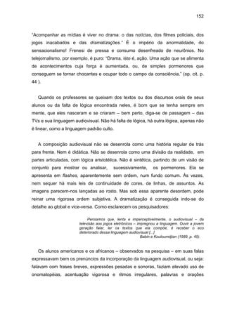 152



“Acompanhar as mídias é viver no drama: o das notícias, dos filmes policiais, dos
jogos inacabados e das dramatizações.” É o império da anormalidade, do
sensacionalismo! Frenesi de pressa e consumo desenfreado de neurônios. No
telejornalismo, por exemplo, é puro: “Drama, isto é, ação. Uma ação que se alimenta
de acontecimentos cuja força é aumentada, ou, de simples pormenores que
conseguem se tornar chocantes e ocupar todo o campo da consciência.” (op. cit. p.
44 ).


   Quando os professores se queixam dos textos ou dos discursos orais de seus
alunos ou da falta de lógica encontrada neles, é bom que se tenha sempre em
mente, que eles nasceram e se criaram – bem perto, diga-se de passagem – das
TVs e sua linguagem audiovisual. Não há falta de lógica, há outra lógica, apenas não
é linear, como a linguagem padrão culto.


   A composição audiovisual não se desenrola como uma história regular de trás
para frente. Nem é didática. Não se desenrola como uma divisão da realidade, em
partes articuladas, com lógica aristotélica. Não é sintética, partindo de um visão de
conjunto para mostrar ou analisar,        sucessivamente,        os pormenores. Ela se
apresenta em flashes, aparentemente sem ordem, num fundo comum. Às vezes,
nem sequer há mais leis de continuidade de cores, de linhas, de assuntos. As
imagens parecem-nos lançadas ao rosto. Mas sob essa aparente desordem, pode
reinar uma rigorosa ordem subjetiva. A dramatização é conseguida indo-se do
detalhe ao global e vice-versa. Como esclarecem os pesquisadores:

                            Pensamos que, lenta e imperceptivelmente, o audiovisual – da
                       televisão aos jogos eletrônicos – impregnou a linguagem. Ouvir a jovem
                       geração falar, ler os textos que ela compõe, é receber o eco
                       deteriorado dessa linguagem audiovisual [...]
                                                           Babin e Kouloumdjian (1989, p. 45).


   Os alunos americanos e os africanos – observados na pesquisa – em suas falas
expressavam bem os prenúncios da incorporação da linguagem audiovisual, ou seja:
falavam com frases breves, expressões pesadas e sonoras, faziam elevado uso de
onomatopéias, acentuação vigorosa e ritmos irregulares, palavras e orações
 