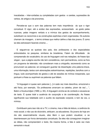 153



inacabadas – inter-cortadas ou completadas com gestos e caretas, supressões de
verbos, de artigos e de pronomes.


   Percebe-se que o som das palavras tem mais importância           do que o rigor
conceitual. O vigor, até a acidez das expressões, acrescentado      ao gosto pelas
nuances, pelas imagens verbais e a mímica dos gestos de acompanhamento,
substituem os raciocínios e as construções explícitas e bem organizadas. Os autores
chamam de mixagem, o termo síntese que melhor define a fala dos jovens. É como
se eles estivessem fazendo cinema ...


   E seguem-se as queixas dos pais, dos professores e dos especialistas
entrevistados na pesquisa, similares às brasileiras. Falam da dificuldade        de
compreensão de vocabulário; do uso de linguagem oral nas redações; de frases tipo
slogan ; que a página escrita não tem consistência, nem permanência, como se fora
um programa de televisão; não consideram mais a ortografia, escrevendo como se
pronunciam as palavras; só conseguem guardar da dissertação uma palavra-chave,
uma informação; textos com abreviações estranhíssimas, repetições, barulhos com a
língua, tudo acompanhado de gestos e até de sessões de mímica inesperada, que
pontuam a frase ou suprimem as palavras que faltam.


   “A linguagem é quase sem palavras [...] é cada vez mais descritiva, emocional e
até física, por exemplo, ‘Os professores arrancam os cabelos, piram de vez’... ”,
Babin e Kouloumdjian (1989, p. 60). A linguagem enche-se de contexto e esvazia-se
de texto. É quase total a ausência de conjunção e de coordenação. As frases
significando sua totalidade com o auxílio da expressão corporal, o tom da voz, a
mímica.


   Contribuem para isso não só a TV, o cinema, mas a falta de leitura, a carência do
meio social, o não uso de dicionário, atribuem, os educadores. Os jovens de hoje em
dia são essencialmente visuais, eles lêem o que podem visualizar, e se
desinteressam por livros demasiados conceituais. Se eles não conseguirem imaginar
as idéias, não compreendem o texto. Da mesma forma, a fala é cada vez mais
sensorial e visual.
 