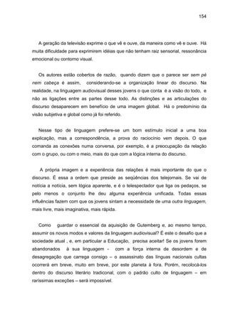 154




   A geração da televisão exprime o que vê e ouve, da maneira como vê e ouve. Há
muita dificuldade para exprimirem idéias que não tenham raiz sensorial, ressonância
emocional ou contorno visual.


   Os autores estão cobertos de razão, quando dizem que o parece ser sem pé
nem cabeça é assim,         considerando-se a organização linear do discurso. Na
realidade, na linguagem audiovisual desses jovens o que conta é a visão do todo, e
não as ligações entre as partes desse todo. As distinções e as articulações do
discurso desaparecem em benefício de uma imagem global. Há o predomínio da
visão subjetiva e global como já foi referido.


   Nesse tipo de linguagem prefere-se um bom estímulo inicial a uma boa
explicação, mas a correspondência, a prova do raciocínio vem depois. O que
comanda as conexões numa conversa, por exemplo, é a preocupação da relação
com o grupo, ou com o meio, mais do que com a lógica interna do discurso.


   A própria imagem e a experiência das relações é mais importante do que o
discurso. É essa a ordem que preside as seqüências dos telejornais. Se vai de
notícia a notícia, sem lógica aparente, e é o telespectador que liga os pedaços, se
pelo menos o conjunto lhe deu alguma experiência unificada. Todas essas
influências fazem com que os jovens sintam a necessidade de uma outra linguagem,
mais livre, mais imaginativa, mais rápida.


   Como     guardar o essencial da aquisição de Gutemberg e, ao mesmo tempo,
assumir os novos modos e valores da linguagem audiovisual? É este o desafio que a
sociedade atual , e, em particular a Educação, precisa aceitar! Se os jovens forem
abandonados      à sua linguagem -        com a força interna de desordem e de
desagregação que carrega consigo – o assassinato das línguas nacionais cultas
ocorrerá em breve, muito em breve, por este planeta à fora. Porém, recolocá-los
dentro do discurso literário tradiconal, com o padrão culto de linguagem – em
raríssimas exceções – será impossível.
 