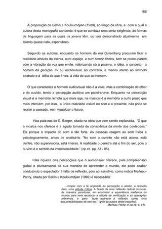 155



   A proposição de Babin e Kouloumdjian (1989), ao longo da obra, e com a qual a
autora desta monografia concorda, é que se conduza uma certa exigência, às formas
de linguagem para as quais os jovens têm, ou tem demonstrado atualmente um
talento quase nato, espontâneo.


   Segundo os autores, enquanto os homens da era Gutemberg procuram fixar a
realidade através da escrita, num espaço e num tempo finitos, sem se preocuparem
com a vibração da voz que emite, valorizando só a palavra, a idéia, o conceito; o
homem da geração TV ou audiovisual, ao contrário, é menos atento ao símbolo
abstrato e à idéia do que à voz, à vida do que ao homem.


   O que caracteriza o homem audiovisual não é a vista, mas a combinação do olhar
e do ouvido, tendo a percepção auditiva um papel-chave. Enquanto na percepção
visual é a memória remota que mais age, na musical é a memória a curto prazo que
mais intervém, por isso, a única realidade visível no som é a presente, não pode se
recriar o passado, nem visualizar o futuro.


       Nas palavras de G. Berger, citado na obra que vem sendo explanada, “O que
a música nos oferece é a aguda tomada de consciência da morte dos conteúdos.”
Eis porque o impacto do som é tão forte. As pessoas reagem ao som física e
psicologicamente, antes de analisá-lo. “No som o ouvinte não está acima, está
dentro, não supervisiona, está imerso. A realidade o penetra até o fim do ser, pois o
ouvido é o sentido da intencionalidade.” (op.cit. pp. 83 - 85).


      Pela riqueza das percepções que o audiovisual oferece, pela compreensão
global e plurisensorial da sua maneira de apreender o mundo, ele pode acabar
conduzindo o espectador à falta de reflexão, pois ao assisti-lo, como indica Merleau-
Ponty, citada por Babin e Kouloumdjian (1989) é necessário:

                               ...romper com a fé originada da percepção e adotar, a respeito
                            dela, uma atitude crítica. A tarefa de uma reflexão radical consiste,
                            de maneira paradoxal, em encontrar a experiência irrefletida do
                            mundo para nela recolocar a atitude de verificação e as operações
                            reflexivas, e para       fazer aparecer a reflexão como uma
                           das possibilidades de seu ser.” (grifo da autora deste trabalho).
                                                                   Merleau-Ponty( in op.cit. p. 84).
 