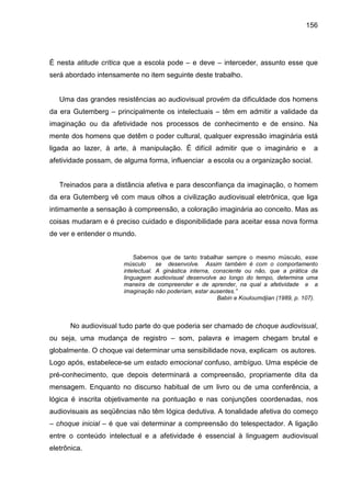 156




É nesta atitude crítica que a escola pode – e deve – interceder, assunto esse que
será abordado intensamente no item seguinte deste trabalho.


   Uma das grandes resistências ao audiovisual provém da dificuldade dos homens
da era Gutemberg – principalmente os intelectuais – têm em admitir a validade da
imaginação ou da afetividade nos processos de conhecimento e de ensino. Na
mente dos homens que detêm o poder cultural, qualquer expressão imaginária está
ligada ao lazer, à arte, à manipulação. É difícil admitir que o imaginário e                a
afetividade possam, de alguma forma, influenciar a escola ou a organização social.


   Treinados para a distância afetiva e para desconfiança da imaginação, o homem
da era Gutemberg vê com maus olhos a civilização audiovisual eletrônica, que liga
intimamente a sensação à compreensão, a coloração imaginária ao conceito. Mas as
coisas mudaram e é preciso cuidado e disponibilidade para aceitar essa nova forma
de ver e entender o mundo.


                           Sabemos que de tanto trabalhar sempre o mesmo músculo, esse
                       músculo      se desenvolve. Assim também é com o comportamento
                       intelectual. A ginástica interna, consciente ou não, que a prática da
                       linguagem audiovisual desenvolve ao longo do tempo, determina uma
                       maneira de compreender e de aprender, na qual a afetividade e a
                       imaginação não poderiam, estar ausentes.”
                                                          Babin e Kouloumdjian (1989, p. 107).



       No audiovisual tudo parte do que poderia ser chamado de choque audiovisual,
ou seja, uma mudança de registro – som, palavra e imagem chegam brutal e
globalmente. O choque vai determinar uma sensibilidade nova, explicam os autores.
Logo após, estabelece-se um estado emocional confuso, ambíguo. Uma espécie de
pré-conhecimento, que depois determinará a compreensão, propriamente dita da
mensagem. Enquanto no discurso habitual de um livro ou de uma conferência, a
lógica é inscrita objetivamente na pontuação e nas conjunções coordenadas, nos
audiovisuais as seqüências não têm lógica dedutiva. A tonalidade afetiva do começo
– choque inicial – é que vai determinar a compreensão do telespectador. A ligação
entre o conteúdo intelectual e a afetividade é essencial à linguagem audiovisual
eletrônica.
 