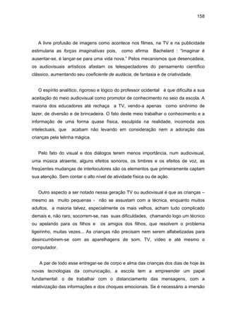 158




   A livre profusão de imagens como acontece nos filmes, na TV e na publicidade
estimularia as forças imaginativas pois,     como afirma     Bachelard : “Imaginar é
ausentar-se, é lançar-se para uma vida nova.” Pelos mecanismos que desencadeia,
os audiovisuais artísticos afastam os telespectadores do pensamento científico
clássico, aumentando seu coeficiente de audácia, de fantasia e de criatividade.


   O espírito analítico, rigoroso e lógico do professor ocidental é que dificulta a sua
aceitação do meio audiovisual como promotor de conhecimento no seio da escola. A
maioria dos educadores até rechaça a TV, vendo-a apenas como sinônimo de
lazer, de diversão e de brincadeira. O fato deste meio trabalhar o conhecimento e a
informação de uma forma quase física, esculpida na realidade, incomoda aos
intelectuais, que   acabam não levando em consideração nem a adoração das
crianças pela telinha mágica.


   Pelo fato do visual e dos diálogos terem menos importância, num audiovisual,
uma música atraente, alguns efeitos sonoros, os timbres e os efeitos de voz, as
freqüentes mudanças de interlocutores são os elementos que primeiramente captam
sua atenção. Sem contar o alto nível de atividade física ou de ação.


   Outro aspecto a ser notado nessa geração TV ou audiovisual é que as crianças –
mesmo as muito pequenas - não se assustam com a técnica, enquanto muitos
adultos, a maioria talvez, especialmente os mais velhos, acham tudo complicado
demais e, não raro, socorrem-se, nas suas dificuldades, chamando logo um técnico
ou apelando para os filhos e      os amigos dos filhos, que resolvem o problema
ligeirinho, muitas vezes... As crianças não precisam nem serem alfabetizadas para
desincumbirem-se com as aparelhagens de som, TV, vídeo e até mesmo o
computador.


   A par de todo esse entregar-se de corpo e alma das crianças dos dias de hoje às
novas tecnologias da comunicação, a escola tem a empreender um papel
fundamental: o de trabalhar com o distanciamento das mensagens, com a
relativização das informações e dos choques emocionais. Se é necessário a imersão
 