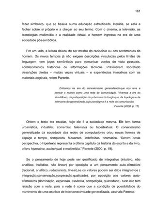 161



fazer simbólico, que se baseia numa educação estratificada, literária, se está a
fechar sobre si próprio e a chegar ao seu termo. Com o cinema, a televisão, as
tecnologias multimídia e a realidade virtual, o homem ingressa na era de uma
sociedade pós-simbólica.


   Por um lado, a leitura deixou de ser mestre do raciocínio ou dos sentimentos do
homem. Os novos tempos já não exigem descrições vinculadas pelos limites de
linguagem nem jogos semânticos para comunicar pontos de vista pessoais,
acontecimentos     históricos   ou     informações    técnicas.    Prevalecem       sobretudo
descrições diretas – muitas vezes virtuais – e experiências interativas com os
materiais originais, refere Parente.


                            Entramos na era do conexionismo generalizado,que nos leva a
                        pensar o mundo como uma rede de comunicação. Vivemos a era do
                        simultâneo, da justaposição do próximo e do longínquo, da topologia e de
                        interconexão generalizada,cujo paradigma é a rede de comunicação.
                                                                          Parente (2000, p. 17).




   Ontem o texto era escolar, hoje ele é a sociedade mesma. Ele tem forma
urbanística, industrial, comercial, televisiva ou hipertextual. O conexionismo
generalizado da sociedade das redes de computadores criou novas formas de
espaço e tempo, complexos, flutuantes, indefinidos, rizomático. “Dentro desta
perspectiva, o hipertexto representa o último capítulo da história da escrita e do livro,
o livro hiperativo, audiovisual e multimídia.” Parente (2000, p. 19).


   Se o pensamento de hoje pode ser qualificado de integrativo (intuitivo, não
analítico, holístico, não linear) por oposição a um pensamento auto-afirmativo
(racional, analítico, reducionista, linear),se os valores podem ser ditos integrativos (
integração,conservação,cooperação,qualidade), por oposição aos valores auto-
afirmativos (dominação, expansão, essência, competição, quantidade), tudo isto tem
relação com a rede, pois a rede é como que a condição de possibilidade do
movimento de uma espécie de interconectividade generalizada, assinala Parente.
 
