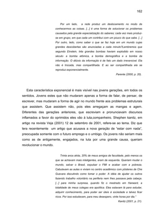 162


                            Por um lado,     a rede produz um deslocamento no modo de
                        conhecermos as coisas. [...] é uma forma de solucionar os problemas
                        causados pela grande especialização do saberes; cada vez mais produz-
                        se em grupo, em que cada um contribui com um pouco do que sabe. [...]
                        Por outro, lado, como saber o que se faz hoje em um mundo cujas
                        grandes descobertas são anunciadas a cada minuto?Lembremos que
                        segundo Einstein, três grandes bombas haviam explodido em nosso
                        século: a bomba atômica, a bomba demográfica e a bomba da
                        informação. O dilúvio da informação é de fato um dado irreversível. Ela
                        não é trocada, mas compartilhada. E ao ser compartilhada ela se
                        reproduz exponencialmente.
                                                                           Parente (2000, p. 20).




  Esta característica exponencial é mais visível nas jovens gerações, em todos os
sentidos. Jovens estes que não mudaram apenas a forma de falar, de pensar, de
escrever, mas mudaram a forma de agir no mundo frente aos problemas estruturais
que assistem. Que assistem não, pois eles arregaçam as mangas e agem.
Diferentes das gerações anteriores, que escreviam e pronunciavam discursos
inflamados a favor do oprimidos eles vão á luta,companheiro. Shephen kanitz, em
artigo na revista Veja (2001) 12 de setembro de 2001, refere-se ao tema. Diz que
lera recentemente um artigo que acusava a nova geração de “estar com nada”,
preocupada somente com o futuro emprego e o umbigo. Os jovens não seriam mais
como as de antigamente, engajados, na luta por uma grande causa, queriam
revolucionar o mundo.


                            Trinta anos atrás, 20% de meus amigos de faculdade, pelo menos os
                        que se achavam mais inteligentes, eram de esquerda. Queriam mudar o
                        mundo, salvar o Brasil, expulsar o FMI e acabar com a pobreza.
                        Cabulavam as aulas e viviam no centro acadêmico com pôsteres de Che
                        Guevara discutindo como tomar o poder. A idéia de ajudar os outros
                        fazendo trabalho voluntário na periferia nem lhes passava pela cabeça.
                        [...] para minha surpresa, quando fiz o mestrado em Harward, a
                        totalidade de meus colegas era apolítica. Eles estavam lá para estudar,
                        adquirir conhecimento, para poder ser úteis á sociedade e talvez ficar
                        ricos. Por isso estudavam, para meu desespero, vinte horas por dia.”
                                                                            Kanitz (2001, p. 21).
 