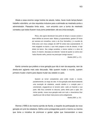 163




   Aliada a essa enorme carga horária de estudo, todos, havia muito tempo,faziam
trabalho voluntário, um dos requisitos inclusive para a admissão ao mestrado,conta o
administrador. Passados trinta anos,       num encontro com a turma de mestrado
constatou que todos ficaram ricos,como pretendiam; ele era única exceção.


                          Ricos, eles agora devotavam boa parte do tempo a causas sociais e
                       doam bilhões ao terceiro setor. Muitos, já aposentados, gastam 25 horas
                       por semana em conselhos, como o da Cruz Vermelha.[...] a reunião de
                       trinta anos com meus colegas da USP foi ainda mais surpreendente. O
                       mais engajado na época, o que mais pregava a luta de classes, é hoje
                       diretor de banco. Seu colega socialista, e menos radical, é o dono do
                       banco. A maioria desculpou-se dizendo: “cansei de ajudar os outros (sic)
                       “estou ficando velho, preciso me preocupar comigo mesmo.”
                                                                         Kanitiz (2001, p. 21).




   Kanitz comenta que prefere a nova geração,que não é nem de esquerda, nem de
direita,nem agüenta mais esta discussão. Não querem mudar o mundo, querem
primeiro mudar o bairro para depois mudar seu estado e o país.


                          Querem se tornar competentes para então mudar o mundo,
                        paulatinamente, ao longo da vida. A nova geração está desencadeando
                        uma revolução de cidadania, usando cérebro e o coração para o
                        voluntariado, engajando-se no terceiro setor, cada um fazendo a sua
                        parte. Não ficou somente no discurso, partiu direto para a ação. Em
                        minha opinião, nossa nova geração está com tudo, e deveríamos ficar
                        orgulhos por não se fazer mais jovens como antigamente.
                                                                         Kanitz (2001, p. 21).




   Wernec (1999) é da mesma opinião de Kanitz, a respeito da participação da nova
geração em prol da cidadania. Define como protagonista juvenil o menino ou menina
que toma a iniciativa de promover e gestar ações que transcendam a seus
 