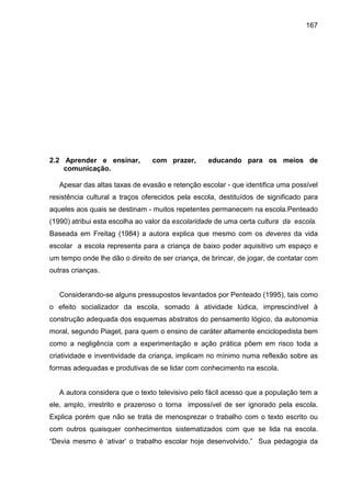 167




2.2 Aprender e ensinar,         com prazer,       educando para os meios de
    comunicação.

   Apesar das altas taxas de evasão e retenção escolar - que identifica uma possível
resistência cultural a traços oferecidos pela escola, destituídos de significado para
aqueles aos quais se destinam - muitos repetentes permanecem na escola.Penteado
(1990) atribui esta escolha ao valor da escolaridade de uma certa cultura da escola.
Baseada em Freitag (1984) a autora explica que mesmo com os deveres da vida
escolar a escola representa para a criança de baixo poder aquisitivo um espaço e
um tempo onde lhe dão o direito de ser criança, de brincar, de jogar, de contatar com
outras crianças.


   Considerando-se alguns pressupostos levantados por Penteado (1995), tais como
o efeito socializador da escola, somado à atividade lúdica, imprescindível à
construção adequada dos esquemas abstratos do pensamento lógico, da autonomia
moral, segundo Piaget, para quem o ensino de caráter altamente enciclopedista bem
como a negligência com a experimentação e ação prática põem em risco toda a
criatividade e inventividade da criança, implicam no mínimo numa reflexão sobre as
formas adequadas e produtivas de se lidar com conhecimento na escola.


   A autora considera que o texto televisivo pelo fácil acesso que a população tem a
ele, amplo, irrestrito e prazeroso o torna impossível de ser ignorado pela escola.
Explica porém que não se trata de menosprezar o trabalho com o texto escrito ou
com outros quaisquer conhecimentos sistematizados com que se lida na escola.
“Devia mesmo é ‘ativar’ o trabalho escolar hoje desenvolvido.” Sua pedagogia da
 