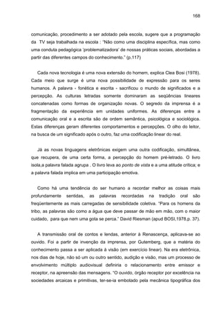 168



comunicação, procedimento a ser adotado pela escola, sugere que a programação
da TV seja trabalhada na escola : “Não como uma disciplina específica, mas como
uma conduta pedagógica ‘problematizadora’ de nossas práticas sociais, abordadas a
partir das diferentes campos do conhecimento.” (p.117)


   Cada nova tecnologia é uma nova extensão do homem, explica Clea Bosi (1978).
Cada meio que surge é uma nova possibilidade de expressão para os seres
humanos. A palavra - fonética e escrita - sacrificou o mundo de significados e a
percepção. As culturas letradas somente dominaram as seqüências lineares
concatenadas como formas de organização novas. O segredo da imprensa é a
fragmentação da experiência em unidades uniformes. As diferenças entre a
comunicação oral e a escrita são de ordem semântica, psicológica e sociológica.
Estas diferenças geram diferentes comportamentos e percepções. O olho do leitor,
na busca de um significado após o outro, faz uma codificação linear do real.


   Já as novas linguagens eletrônicas exigem uma outra codificação, simultânea,
que recupera, de uma certa forma, a percepção do homem pré-letrado. O livro
isola,a palavra falada agrupa . O livro leva ao ponto de vista e a uma atitude crítica; e
a palavra falada implica em uma participação emotiva.


   Como há uma tendência do ser humano a recordar melhor as coisas mais
profundamente     sentidas,   as   palavras    recordadas     na   tradição   oral   são
freqüentemente as mais carregadas de sensibilidade coletiva. “Para os homens da
tribo, as palavras são como a água que deve passar de mão em mão, com o maior
cuidado, para que nem uma gota se perca.” David Riesman (apud BOSI,1978,p. 37).


   A transmissão oral de contos e lendas, anterior à Renascença, aplicava-se ao
ouvido. Foi a partir de invenção da imprensa, por Gutemberg, que a matéria do
conhecimento passa a ser aplicada à visão (em exercício linear). Na era eletrônica,
nos dias de hoje, não só um ou outro sentido, audição e visão, mas um processo de
envolvimento múltiplo audiovisual definiria o relacionamento entre emissor e
receptor, na apreensão das mensagens. “O ouvido, órgão receptor por excelência na
sociedades arcaicas e primitivas, ter-se-ia embotado pela mecânica tipográfica dos
 