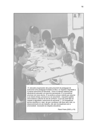 16




 O educador progressista não pode prescindir da pedagogia da
autonomia.Uma pedagogia fundada na ética, no respeito à dignidade e
à própria autonomia do educando. Como os demais saberes,este
demanda do educador um exercício permanente. E a convivência
amorosa com seus alunos. E na postura curiosa e aberta que assume
    rosa
e,ao mesmo tempo, provoca os a se assumirem, enquanto sujeitos
                      provoca-os
sócio-histórico culturais do ato de conhecer, é que ele pode falar do
      histórico-culturais
respeito à dignidade e autonomia do educando. [...] A compe
                                                        competência
técnico-científica e o rigor, de que o professor não deve abrir mão, no
        científica
desenvolvimento do seu trabalho, não são incompatíveis com a
amorosidade necessária às relações educativas.

                                            Paulo Freire (2003, p.10).
 