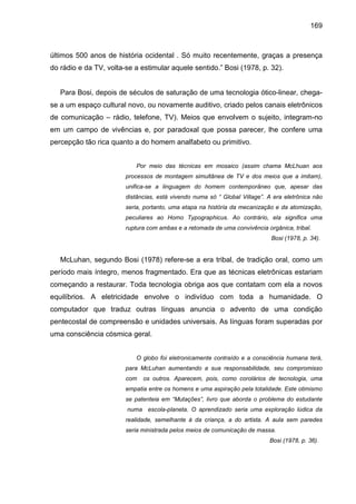 169



últimos 500 anos de história ocidental . Só muito recentemente, graças a presença
do rádio e da TV, volta-se a estimular aquele sentido.” Bosi (1978, p. 32).


   Para Bosi, depois de séculos de saturação de uma tecnologia ótico-linear, chega-
se a um espaço cultural novo, ou novamente auditivo, criado pelos canais eletrônicos
de comunicação – rádio, telefone, TV). Meios que envolvem o sujeito, integram-no
em um campo de vivências e, por paradoxal que possa parecer, lhe confere uma
percepção tão rica quanto a do homem analfabeto ou primitivo.


                           Por meio das técnicas em mosaico (assim chama McLhuan aos
                        processos de montagem simultânea de TV e dos meios que a imitam),
                        unifica-se a linguagem do homem contemporâneo que, apesar das
                        distâncias, está vivendo numa só “ Global Village”. A era eletrônica não
                        seria, portanto, uma etapa na história da mecanização e da atomização,
                        peculiares ao Homo Typographicus. Ao contrário, ela significa uma
                        ruptura com ambas e a retomada de uma convivência orgânica, tribal.
                                                                             Bosi (1978, p. 34).


   McLuhan, segundo Bosi (1978) refere-se a era tribal, de tradição oral, como um
período mais íntegro, menos fragmentado. Era que as técnicas eletrônicas estariam
começando a restaurar. Toda tecnologia obriga aos que contatam com ela a novos
equilíbrios. A eletricidade envolve o indivíduo com toda a humanidade. O
computador que traduz outras línguas anuncia o advento de uma condição
pentecostal de compreensão e unidades universais. As línguas foram superadas por
uma consciência cósmica geral.


                           O globo foi eletronicamente contraído e a consciência humana terá,
                        para McLuhan aumentando a sua responsabilidade, seu compromisso
                        com   os outros. Aparecem, pois, como corolários de tecnologia, uma
                        empatia entre os homens e uma aspiração pela totalidade. Este otimismo
                        se patenteia em “Mutações”, livro que aborda o problema do estudante
                        numa escola-planeta. O aprendizado seria uma exploração lúdica da
                        realidade, semelhante à da criança, a do artista. A aula sem paredes
                        seria ministrada pelos meios de comunicação de massa.
                                                                            Bosi (1978, p. 36).
 