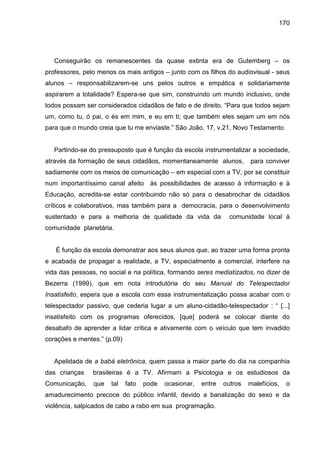 170




   Conseguirão os remanescentes da quase extinta era de Gutemberg – os
professores, pelo menos os mais antigos – junto com os filhos do audiovisual - seus
alunos – responsabilizarem-se uns pelos outros e empática e solidariamente
aspirarem a totalidade? Espera-se que sim, construindo um mundo inclusivo, onde
todos possam ser considerados cidadãos de fato e de direito. “Para que todos sejam
um, como tu, ó pai, o és em mim, e eu em ti; que também eles sejam um em nós
para que o mundo creia que tu me enviaste.” São João, 17, v.21, Novo Testamento.


   Partindo-se do pressuposto que é função da escola instrumentalizar a sociedade,
através da formação de seus cidadãos, momentaneamente alunos,            para conviver
sadiamente com os meios de comunicação – em especial com a TV, por se constituir
num importantíssimo canal afeito às possibilidades de acesso à informação e à
Educação, acredita-se estar contribuindo não só para o desabrochar de cidadãos
críticos e colaborativos, mas também para a democracia, para o desenvolvimento
sustentado e para a melhoria de qualidade da vida da              comunidade local à
comunidade planetária.


   É função da escola demonstrar aos seus alunos que, ao trazer uma forma pronta
e acabada de propagar a realidade, a TV, especialmente a comercial, interfere na
vida das pessoas, no social e na política, formando seres mediatizados, no dizer de
Bezerra (1999), que em nota introdutória do seu Manual do Telespectador
Insatisfeito, espera que a escola com essa instrumentalização possa acabar com o
telespectador passivo, que cederia lugar a um aluno-cidadão-telespectador : “ [...]
insatisfeito com os programas oferecidos, [que] poderá se colocar diante do
desabafo de aprender a lidar crítica e ativamente com o veículo que tem invadido
corações e mentes.” (p.09)


   Apelidada de a babá eletrônica, quem passa a maior parte do dia na companhia
das crianças    brasileiras é a TV. Afirmam a Psicologia e os estudiosos da
Comunicação,    que   tal    fato   pode   ocasionar,   entre   outros   malefícios,   o
amadurecimento precoce do público infantil, devido a banalização do sexo e da
violência, salpicados de cabo a rabo em sua programação.
 
