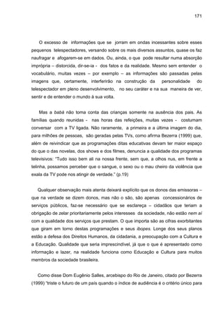 171




   O excesso de informações que se jorram em ondas incessantes sobre esses
pequenos telespectadores, versando sobre os mais diversos assuntos, quase os faz
naufragar e afogarem-se em dados. Ou, ainda, o que pode resultar numa absorção
imprópria – distorcida, dir-se-ia - dos fatos e da realidade. Mesmo sem entender o
vocabulário, muitas vezes – por exemplo – as informações são passadas pelas
imagens que, certamente, interferirão na construção da            personalidade     do
telespectador em pleno desenvolvimento, no seu caráter e na sua maneira de ver,
sentir e de entender o mundo à sua volta.


   Mas a babá não toma conta das crianças somente na ausência dos pais. As
famílias quando reunidas - nas horas das refeições, muitas vezes - costumam
conversar com a TV ligada. Não raramente, a primeira e a última imagem do dia,
para milhões de pessoas, são geradas pelas TVs, como afirma Bezerra (1999) que,
além de reivindicar que as programações ditas educativas devam ter maior espaço
do que o das novelas, dos shows e dos filmes, denuncia a qualidade dos programas
televisivos: “Tudo isso bem ali na nossa frente, sem que, a olhos nus, em frente a
telinha, possamos perceber que o sangue, o sexo ou o mau cheiro da violência que
exala da TV pode nos atingir de verdade.” (p.19)


   Qualquer observação mais atenta deixará explícito que os donos das emissoras –
que na verdade se dizem donos, mas não o são, são apenas concessionários de
serviços públicos, faz-se necessário que se esclareça – cidadãos que teriam a
obrigação de zelar prioritariamente pelos interesses da sociedade, não estão nem aí
com a qualidade dos serviços que prestam. O que importa são as cifras exorbitantes
que giram em torno destas programações e seus ibopes. Longe dos seus planos
estão a defesa dos Direitos Humanos, da cidadania, a preocupação com a Cultura e
a Educação. Qualidade que seria imprescindível, já que o que é apresentado como
informação e lazer, na realidade funciona como Educação e Cultura para muitos
membros da sociedade brasileira.


   Como disse Dom Eugênio Salles, arcebispo do Rio de Janeiro, citado por Bezerra
(1999) “triste o futuro de um país quando o índice de audiência é o critério único para
 