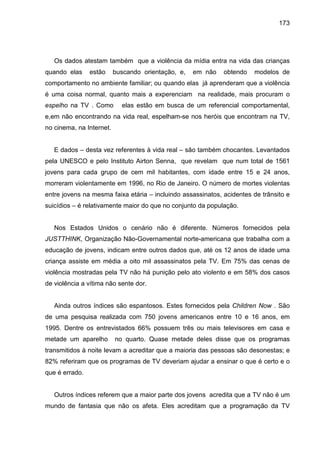 173




   Os dados atestam também que a violência da mídia entra na vida das crianças
quando elas     estão     buscando orientação, e,   em não   obtendo   modelos de
comportamento no ambiente familiar; ou quando elas já aprenderam que a violência
é uma coisa normal, quanto mais a experenciam na realidade, mais procuram o
espelho na TV . Como        elas estão em busca de um referencial comportamental,
e,em não encontrando na vida real, espelham-se nos heróis que encontram na TV,
no cinema, na Internet.


   E dados – desta vez referentes à vida real – são também chocantes. Levantados
pela UNESCO e pelo Instituto Airton Senna, que revelam que num total de 1561
jovens para cada grupo de cem mil habitantes, com idade entre 15 e 24 anos,
morreram violentamente em 1996, no Rio de Janeiro. O número de mortes violentas
entre jovens na mesma faixa etária – incluindo assassinatos, acidentes de trânsito e
suicídios – é relativamente maior do que no conjunto da população.


   Nos Estados Unidos o cenário não é diferente. Números fornecidos pela
JUSTTHINK, Organização Não-Governamental norte-americana que trabalha com a
educação de jovens, indicam entre outros dados que, até os 12 anos de idade uma
criança assiste em média a oito mil assassinatos pela TV. Em 75% das cenas de
violência mostradas pela TV não há punição pelo ato violento e em 58% dos casos
de violência a vítima não sente dor.


   Ainda outros índices são espantosos. Estes fornecidos pela Children Now . São
de uma pesquisa realizada com 750 jovens americanos entre 10 e 16 anos, em
1995. Dentre os entrevistados 66% possuem três ou mais televisores em casa e
metade um aparelho        no quarto. Quase metade deles disse que os programas
transmitidos à noite levam a acreditar que a maioria das pessoas são desonestas; e
82% referiram que os programas de TV deveriam ajudar a ensinar o que é certo e o
que é errado.


   Outros índices referem que a maior parte dos jovens acredita que a TV não é um
mundo de fantasia que não os afeta. Eles acreditam que a programação da TV
 