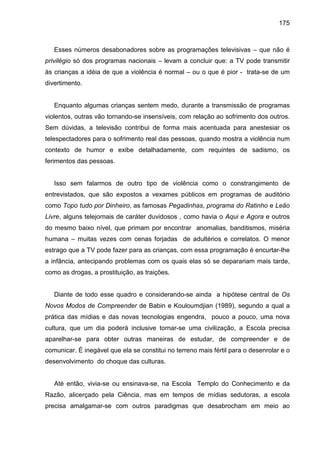 175



   Esses números desabonadores sobre as programações televisivas – que não é
privilégio só dos programas nacionais – levam a concluir que: a TV pode transmitir
às crianças a idéia de que a violência é normal – ou o que é pior - trata-se de um
divertimento.


   Enquanto algumas crianças sentem medo, durante a transmissão de programas
violentos, outras vão tornando-se insensíveis, com relação ao sofrimento dos outros.
Sem dúvidas, a televisão contribui de forma mais acentuada para anestesiar os
telespectadores para o sofrimento real das pessoas, quando mostra a violência num
contexto de humor e exibe detalhadamente, com requintes de sadismo, os
ferimentos das pessoas.


   Isso sem falarmos de outro tipo de violência como o constrangimento de
entrevistados, que são expostos a vexames públicos em programas de auditório
como Topo tudo por Dinheiro, as famosas Pegadinhas, programa do Ratinho e Leão
Livre, alguns telejornais de caráter duvidosos , como havia o Aqui e Agora e outros
do mesmo baixo nível, que primam por encontrar anomalias, banditismos, miséria
humana – muitas vezes com cenas forjadas de adultérios e correlatos. O menor
estrago que a TV pode fazer para as crianças, com essa programação é encurtar-lhe
a infância, antecipando problemas com os quais elas só se deparariam mais tarde,
como as drogas, a prostituição, as traições.


   Diante de todo esse quadro e considerando-se ainda a hipótese central de Os
Novos Modos de Compreender de Babin e Kouloumdjian (1989), segundo a qual a
prática das mídias e das novas tecnologias engendra, pouco a pouco, uma nova
cultura, que um dia poderá inclusive tornar-se uma civilização, a Escola precisa
aparelhar-se para obter outras maneiras de estudar, de compreender e de
comunicar. É inegável que ela se constitui no terreno mais fértil para o desenrolar e o
desenvolvimento do choque das culturas.


   Até então, vivia-se ou ensinava-se, na Escola Templo do Conhecimento e da
Razão, alicerçado pela Ciência, mas em tempos de mídias sedutoras, a escola
precisa amalgamar-se com outros paradigmas que desabrocham em meio ao
 