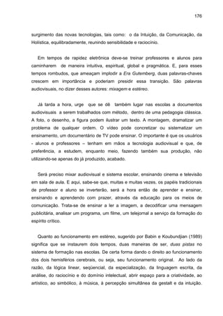 176



surgimento das novas tecnologias, tais como: o da Intuição, da Comunicação, da
Holística, equilibradamente, reunindo sensibilidade e raciocínio.


   Em tempos de rapidez eletrônica deve-se treinar professores e alunos para
caminharem          de maneira intuitiva, espiritual, global e pragmática. E, para esses
tempos rombudos, que ameaçam implodir a Era Gutemberg, duas palavras-chaves
crescem em importância e poderiam presidir essa transição. São palavras
audiovisuais, no dizer desses autores: mixagem e estéreo.


   Já tarda a hora, urge         que se dê   também lugar nas escolas a documentos
audiovisuais a serem trabalhados com método, dentro de uma pedagogia clássica.
A foto, o desenho, a figura podem ilustrar um texto. A montagem, dramatizar um
problema de qualquer ordem. O vídeo pode concretizar ou sistematizar um
ensinamento, um documentário de TV pode ensinar. O importante é que os usuários
- alunos e professores – tenham em mãos a tecnologia audiovisual e que, de
preferência, a estudem, enquanto meio, fazendo também sua produção, não
utilizando-se apenas do já produzido, acabado.


   Será preciso mixar audiovisual e sistema escolar, ensinando cinema e televisão
em sala de aula. E aqui, sabe-se que, muitas e muitas vezes, os papéis tradicionais
de professor e aluno se inverterão, será a hora então de aprender e ensinar,
ensinando e aprendendo com prazer, através da educação para os meios de
comunicação. Trata-se de ensinar a ler a imagem, a decodificar uma mensagem
publicitária, analisar um programa, um filme, um telejornal a serviço da formação do
espírito crítico.


   Quanto ao funcionamento em estéreo, sugerido por Babin e Koubundjian (1989)
significa que se instaurem dois tempos, duas maneiras de ser, duas pistas no
sistema de formação nas escolas. De certa forma dando o direito ao funcionamento
dos dois hemisférios cerebrais, ou seja, seu funcionamento original. Ao lado da
razão, da lógica linear, seqüencial, da especialização, da linguagem escrita, da
análise, do raciocínio e do domínio intelectual, abrir espaço para a criatividade, ao
artístico, ao simbólico, à música, à percepção simultânea da gestalt e da intuição.
 