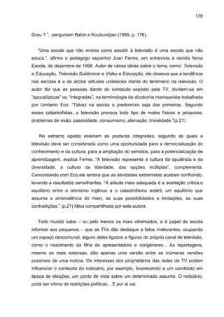178



Grau ? ”, perguntam Babin e Koubundjian (1989, p. 178).


   “Uma escola que não ensina como assistir à televisão é uma escola que não
educa.”, afirma o pedagogo espanhol Joan Ferres, em entrevista à revista Nova
Escola, de dezembro de 1998. Autor de várias obras sobre o tema, como: Televisão
e Educação, Televisão Subliminar e Vídeo e Educação, ele observa que a tendência
nas escolas é a de adotar atitudes unilaterais diante do fenômeno da televisão. O
autor diz que as pessoas diante do conteúdo exposto pela TV, dividem-se em
“apocalípticas” ou “integradas”, na terminologia da dicotomia maniqueísta trabalhada
por Umberto Eco. “Talvez na escola o predomínio seja das primeiras. Segundo
esses catastrofistas, a televisão provoca todo tipo de males físicos e psíquicos:
problemas de visão, passividade, consumismo, alienação, trivialidade.”(p.21)


    No extremo oposto estariam as posturas integradas, segundo as quais a
televisão deve ser considerada como uma oportunidade para a democratização do
conhecimento e da cultura, para a ampliação do sentidos, para a potencialização de
aprendizagem, explica Ferres. “A televisão representa a cultura da opulência e da
diversidade, a cultura da liberdade, das opções múltiplas”, complementa.
Concordando com Eco,ele lembra que as atividades extremistas acabam confluindo,
levando a resultados semelhantes. “A atitude mais adequada é a aceitação crítica,o
equilíbrio entre o otimismo ingênuo e o catastrofismo estéril, um equilíbrio que
assuma a ambivalência do meio, as suas possibilidades e limitações, as suas
contradições.” (p.21) Idéia compartilhada por esta autora.


   Todo mundo sabe – ou pelo menos os mais informados, e é papel da escola
informar aos pequenos – que as TVs dão destaque a fatos irrelevantes, ocupando
um espaço descomunal, alguns deles ligados a figuras do próprio canal de televisão,
como o nascimento da filha da apresentadora e congêneres... As reportagens,
mesmo as mais extensas, dão apenas uma versão entre as inúmeras versões
possíveis de uma notícia. Os interesses dos proprietários das redes de TV podem
influenciar o conteúdo do noticiário, por exemplo, favorecendo a um candidato em
época de eleições, um ponto de vista sobre um determinado assunto. O noticiário,
pode ser vítima de restrições políticas... E por aí vai.
 