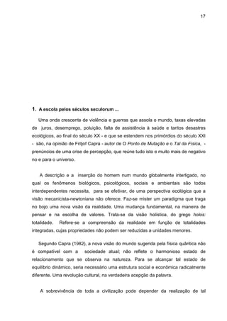 17




1. A escola pelos séculos seculorum ...

   Uma onda crescente de violência e guerras que assola o mundo, taxas elevadas
de juros, desemprego, poluição, falta de assistência à saúde e tantos desastres
ecológicos, ao final do século XX - e que se estendem nos primórdios do século XXI
- são, na opinião de Fritjof Capra - autor de O Ponto de Mutação e o Tal da Física, -
prenúncios de uma crise de percepção, que reúne tudo isto e muito mais de negativo
no e para o universo.


   A descrição e a inserção do homem num mundo globalmente interligado, no
qual os fenômenos biológicos, psicológicos, sociais e ambientais são todos
interdependentes necessita, para se efetivar, de uma perspectiva ecológica que a
visão mecanicista-newtoniana não oferece. Faz-se mister um paradigma que traga
no bojo uma nova visão da realidade. Uma mudança fundamental, na maneira de
pensar e na escolha de valores. Trata-se da visão holística, do grego holos:
totalidade.   Refere-se a compreensão da realidade em função de totalidades
integradas, cujas propriedades não podem ser reduzidas a unidades menores.

   Segundo Capra (1982), a nova visão do mundo sugerida pela física quântica não
é compatível com a       sociedade atual; não reflete o harmonioso estado de
relacionamento que se observa na natureza. Para se alcançar tal estado de
equilíbrio dinâmico, seria necessário uma estrutura social e econômica radicalmente
diferente. Uma revolução cultural, na verdadeira acepção da palavra.


    A sobrevivência de toda a civilização pode depender da realização de tal
 