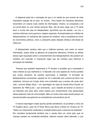 179




   O telejornal pode dar a sensação de que é um retrato do que ocorreu de mais
importante naquele dia no país, no mundo... Pura ilusão! Os noticiários televisivos
transmitem um volume muito restrito de informações. Irrisório, se comparado a de
um jornal diário ou uma revista semanal. Mas, não dá para negar que a TV pode
levar o mundo até casa do telespectador, permitindo que ele assista , ao vivo, a
eventos históricos como guerras e viagens espaciais. Acompanhados por milhões de
telespectadores, os noticiários são capazes de mobilizar toda a sociedade em torno
de movimentos políticos, como a campanha pelas eleições diretas,a derrubada de
Collor,etc.


   O telespectador assíduo sabe que a violência permeia, com maior ou menor
intensidade, quase todos os gêneros de programas televisivos. Embora os efeitos
dessa super exposição sobre o comportamento dos telespectadores não possam ser
medidos com precisão, é impossível negar que ela contribui para deformar a
percepção da realidade.


    Pessoas que assistem diariamente à TV tendem a acreditar que a sociedade é
mais violenta do que realmente é. A televisão cria uma espécie de mundo paralelo
que muitos associam, de maneira equivocada, à realidade. “A formação de
telespectadores conscientes, capazes de ‘ler’ a televisão sob o prisma da ética e da
cidadania, torna-se em função disso uma prioridade que a escola não pode abrir
mão”, anuncia Sérgio Rizzo – em reportagem de capa da revista Nova Escola, de
dezembro de 1998 (p.22) – que acrescenta, que o desafio de ensinar os alunos a
ver televisão com esse olhar crítico implica num conhecimento mais aprofundado
desse poderoso meio de comunicação. Mais um motivo para cada escola possuir um
educomunicador que gerencie os ecossistemas comunicativos por lá.


   A mesma reportagem citada aponta opinião semelhante, do jornalista e crítico de
TV Eugênio Bucci, autor de O Peixe Morre pela Boca e Brasil em Tempos de TV:
“Saber ver criticamente a televisão é condição básica para o exercício da cidadania.”
Ele considera fundamental também que a escola abra um canal pelo qual as
crianças possam se manifestar,verbalizar, elaborar porque vêem televisão, o que
 