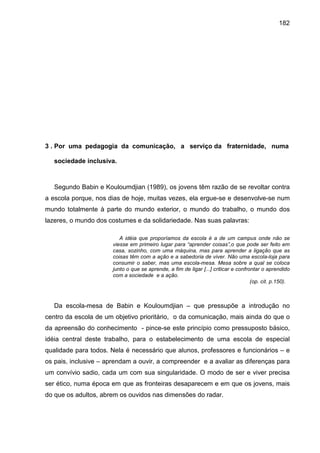 182




3 . Por uma pedagogia da comunicação, a serviço da fraternidade, numa

   sociedade inclusiva.



   Segundo Babin e Kouloumdjian (1989), os jovens têm razão de se revoltar contra
a escola porque, nos dias de hoje, muitas vezes, ela ergue-se e desenvolve-se num
mundo totalmente à parte do mundo exterior, o mundo do trabalho, o mundo dos
lazeres, o mundo dos costumes e da solidariedade. Nas suas palavras:

                         A idéia que proporíamos da escola é a de um campus onde não se
                      viesse em primeiro lugar para “aprender coisas”,o que pode ser feito em
                      casa, sozinho, com uma máquina, mas para aprender a ligação que as
                      coisas têm com a ação e a sabedoria de viver. Não uma escola-loja para
                      consumir o saber, mas uma escola-mesa. Mesa sobre a qual se coloca
                      junto o que se aprende, a fim de ligar [...] criticar e confrontar o aprendido
                      com a sociedade e a ação.
                                                                                    (op. cit. p.150).



   Da escola-mesa de Babin e Kouloumdjian – que pressupõe a introdução no
centro da escola de um objetivo prioritário, o da comunicação, mais ainda do que o
da apreensão do conhecimento - pince-se este princípio como pressuposto básico,
idéia central deste trabalho, para o estabelecimento de uma escola de especial
qualidade para todos. Nela é necessário que alunos, professores e funcionários – e
os pais, inclusive – aprendam a ouvir, a compreender e a avaliar as diferenças para
um convívio sadio, cada um com sua singularidade. O modo de ser e viver precisa
ser ético, numa época em que as fronteiras desaparecem e em que os jovens, mais
do que os adultos, abrem os ouvidos nas dimensões do radar.
 