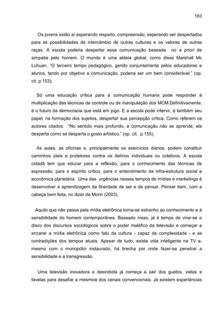 183



   Os jovens estão aí esperando respeito, compreensão, esperando ser despertados
para as possibilidades de intercâmbio de outras culturas e os valores de outras
raças. A escola poderia despertar essa comunicação baseada          no a priori de
simpatia pelo homem. O mundo é uma aldeia global, como disse Marshall Mc
Luhuan. “O terceiro tempo pedagógico, gerido conjuntamente pelos educadores e
alunos, tendo por objetivo a comunicação, poderia ser um bem considerável.” (op.
cit. p.153).


  Só uma educação crítica para a comunicação humana pode responder à
multiplicação das técnicas de controle ou de manipulação dos MCM.Definitivamente,
é o futuro da democracia que está em jogo. E a escola pode intervir, é também seu
papel, na formação dos sujeitos, despertar sua percepção crítica. Como referem os
autores citados: “No sentido mais profundo, a comunicação não se aprende, ela
desperta como se desperta o gosto artístico.” (op. cit. p.155).


  As aulas, as oficinas e, principalmente os exercícios diários, podem constituir
caminhos úteis e protetores contra os delírios individuais ou coletivos. A escola
cidadã tem que educar para a reflexão, para o conhecimento das técnicas de
expressão, para o espírito crítico, para o entendimento da infra-estrutura social e
econômica planetária. Uma das urgências nesses tempos de mídias e marketings é
desenvolver a aprendizagem da liberdade de ser e de pensar. Pensar bem, com a
cabeça bem feita, no dizer de Morin (2003).


  Aquilo que não passa pela mídia eletrônica torna-se estranho ao conhecimento e à
sensibilidade do homem contemporâneo. Baseado nisso, já é tempo de virar-se o
disco dos discursos sociológicos sobre o poder maléfico da televisão e começar a
encarar a mídia eletrônica como fato da cultura - capaz de complexidade - e as
contradições dos tempos atuais. Apesar de tudo, existe vida inteligente na TV e,
mesmo com o monopólio instaurado, há brecha por onde fazer-se penetrar a
sensibilidade e a transgressão.


   Uma televisão inovadora e desinibida já começa a sair dos guetos, vielas e
favelas para desafiar a mesmice dos canais convencionais. Já existem experiências
 