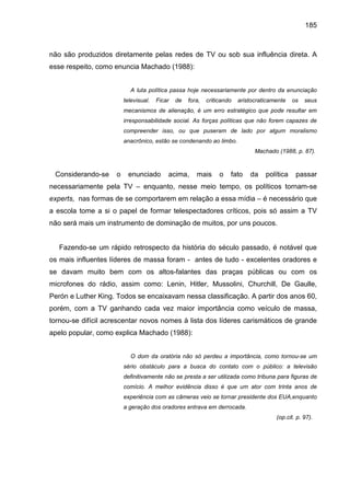 185



não são produzidos diretamente pelas redes de TV ou sob sua influência direta. A
esse respeito, como enuncia Machado (1988):


                           A luta política passa hoje necessariamente por dentro da enunciação
                         televisual.   Ficar   de   fora,   criticando   aristocraticamente   os   seus
                         mecanismos de alienação, é um erro estratégico que pode resultar em
                         irresponsabilidade social. As forças políticas que não forem capazes de
                         compreender isso, ou que puseram de lado por algum moralismo
                         anacrônico, estão se condenando ao limbo.
                                                                               Machado (1988, p. 87).



 Considerando-se     o    enunciado        acima,      mais      o   fato    da    política    passar
necessariamente pela TV – enquanto, nesse meio tempo, os políticos tornam-se
experts, nas formas de se comportarem em relação a essa mídia – é necessário que
a escola tome a si o papel de formar telespectadores críticos, pois só assim a TV
não será mais um instrumento de dominação de muitos, por uns poucos.


   Fazendo-se um rápido retrospecto da história do século passado, é notável que
os mais influentes líderes de massa foram - antes de tudo - excelentes oradores e
se davam muito bem com os altos-falantes das praças públicas ou com os
microfones do rádio, assim como: Lenin, Hitler, Mussolini, Churchill, De Gaulle,
Perón e Luther King. Todos se encaixavam nessa classificação. A partir dos anos 60,
porém, com a TV ganhando cada vez maior importância como veículo de massa,
tornou-se difícil acrescentar novos nomes à lista dos líderes carismáticos de grande
apelo popular, como explica Machado (1988):


                           O dom da oratória não só perdeu a importância, como tornou-se um
                         sério obstáculo para a busca do contato com o público: a televisão
                         definitivamente não se presta a ser utilizada como tribuna para figuras de
                         comício. A melhor evidência disso é que um ator com trinta anos de
                         experiência com as câmeras veio se tornar presidente dos EUA,enquanto
                         a geração dos oradores entrava em derrocada.
                                                                                       (op.cit. p. 97).
 