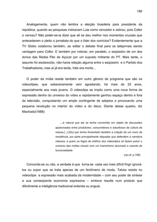 186



   Analogamente, quem não lembra a eleição brasileira para presidente da
república, quando as pesquisas indicavam Lula como vencedor e zebrou, pois Collor
o venceu? Não poder-se-ia dizer que ali se deu melhor nos momentos cruciais que
antecederam o pleito o jornalista do que o líder dos comícios? Evidentemente que a
TV Globo colaborou também, ao editar o debate final para os telejornais dando
vantagem para Collor. E também por noticiar, em paralelo, o seqüestro de um dos
donos das Redes Pão de Açúcar por um suposto militante do PT. Mais tarde, o
assunto foi esclarecido, não havia relação alguma entre o seqüestro e o Partido dos
Trabalhadores, mas aí já era tarde, Inês era morta...


   O poder da mídia reside também em outro gênero de programa que são os
videoclipes,   que   soberanamente        vem   agradando,      há    mais    de   25    anos,
especialmente aos mais jovens. O videoclipe se impôs como uma nova forma de
expressão dentro do universo do vídeo e rapidamente ganhou espaço dentro e fora
da televisão, conquistando um amplo contingente de adeptos e provocando uma
pequena revolução no interior do vídeo e do disco. Diante desse quadro, diz
Machado(1988):


                            ...é natural que ele se tenha convertido em objeto de discussões
                        apaixonadas entre produtores, consumidores e estudiosos da cultura de
                        massa.[...] [Ou] que tenha fomentado também a criação de um muro de
                        resistência, por parte principalmente daqueles que defendem a narrativa
                        clássica, a quem os fogos de artifício dos videoclipes só fazem poluir o
                        universo das mídias visuais com um maneirismo alucinado e carente de
                        funcionalidade.
                                                                                (op.cit. p.169).


   Concorde-se ou não, a verdade é que torna-se cada vez mais difícil fingir ignorá-
los ou supor que se trata apenas de um fenômeno de moda. Talvez resida no
videoclipe a expressão mais acabada da modernidade – com seu poder de síntese
e sua conseqüente economia expressiva – embora resulte num produto que
dificilmente a inteligência tradicional entenda ou engula.
 