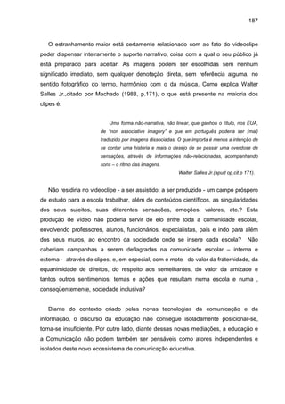187



   O estranhamento maior está certamente relacionado com ao fato do videoclipe
poder dispensar inteiramente o suporte narrativo, coisa com a qual o seu público já
está preparado para aceitar. As imagens podem ser escolhidas sem nenhum
significado imediato, sem qualquer denotação direta, sem referência alguma, no
sentido fotográfico do termo, harmônico com o da música. Como explica Walter
Salles Jr.,citado por Machado (1988, p.171), o que está presente na maioria dos
clipes é:


                          Uma forma não-narrativa, não linear, que ganhou o título, nos EUA,
                       de “non associative imagery” e que em português poderia ser (mal)
                       traduzido por imagens dissociadas. O que importa é menos a intenção de
                       se contar uma história e mais o desejo de se passar uma overdose de
                       sensações, através de informações não-relacionadas, acompanhando
                       sons – o ritmo das imagens.
                                                         Walter Salles Jr.(apud op.cit.p 171).


   Não residiria no videoclipe - a ser assistido, a ser produzido - um campo próspero
de estudo para a escola trabalhar, além de conteúdos científicos, as singularidades
dos seus sujeitos, suas diferentes sensações, emoções, valores, etc.? Esta
produção de vídeo não poderia servir de elo entre toda a comunidade escolar,
envolvendo professores, alunos, funcionários, especialistas, pais e indo para além
dos seus muros, ao encontro da sociedade onde se insere cada escola?                      Não
caberiam campanhas a serem deflagradas na comunidade escolar – interna e
externa - através de clipes, e, em especial, com o mote do valor da fraternidade, da
equanimidade de direitos, do respeito aos semelhantes, do valor da amizade e
tantos outros sentimentos, temas e ações que resultam numa escola e numa ,
conseqüentemente, sociedade inclusiva?


   Diante do contexto criado pelas novas tecnologias da comunicação e da
informação, o discurso da educação não consegue isoladamente posicionar-se,
torna-se insuficiente. Por outro lado, diante dessas novas mediações, a educação e
a Comunicação não podem também ser pensáveis como atores independentes e
isolados deste novo ecossistema de comunicação educativa.
 