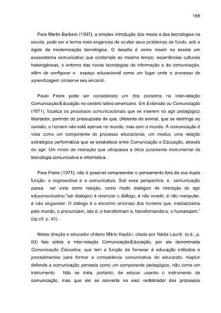 188



   Para Martin Barbero (1997), a simples introdução dos meios e das tecnologias na
escola, pode ser a forma mais enganosa de ocultar seus problemas de fundo, sob a
égide da modernização tecnológica. O desafio é como inserir na escola um
ecossistema comunicativo que contemple ao mesmo tempo: experiências culturais
heterogêneas, o entorno das novas tecnologias da informação e da comunicação,
além de configurar o      espaço educacional como um lugar onde o processo de
aprendizagem conserve seu encanto.


   Paulo Freire pode ser considerado um dos pioneiros na inter-relação
Comunicação/Educação no cenário latino-americano. Em Extensão ou Comunicação
(1971), focaliza os processos comunicacionais que se inserem no agir pedagógico
libertador, partindo do pressuposto de que, diferente do animal, que se restringe ao
contato, o homem não está apenas no mundo, mas com o mundo. A comunicação é
vista como um componente do processo educacional, um modus, uma relação
estratégica performática que se estabelece entre Comunicação e Educação, através
do agir. Um modo de interação que ultrapassa a ótica puramente instrumental da
tecnologia comunicativa e informativa.


   Para Freire (1971), não é possível compreender o pensamento fora de sua dupla
função: a cognoscitiva e a comunicativa. Sob essa perspectiva, a       comunicação
passa     ser vista como relação, como modo dialógico de interação do agir
educomunicativo:”ser dialógico é vivenciar o diálogo, é não invadir, é não manipular,
é não sloganizar. O diálogo é o encontro amoroso dos homens que, mediatizados
pelo mundo, o pronunciam, isto é, o transformam e, transformando-o, o humanizam.”
(op.cit. p. 43).


   Nesta direção o educador chileno Mário Kaplún, citado por Nádia Lauriti (s.d., p.
03) fala sobre a inter-relação Comunicação/Educação, por ele denominada
Comunicação Educativa, que tem a função de fornecer à educação métodos e
procedimentos para formar a competência comunicativa do educando. Kaplún
defende a comunicação pensada como um componente pedagógico, não como um
instrumento.       Não se trata, portanto, de educar usando o instrumento de
comunicação, mas que ele se converta no eixo vertebrador dos processos
 