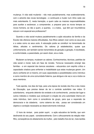 18



mudança. A vida está mudando - não mais paulatinamente, mas aceleradamente,
com o advento das novas tecnologias - e continuará a mudar num ritmo cada vez
mais estonteante. E, nesta transição, a quem cabe as maiores responsabilidades
para auxiliar a esclarecer, a compreender, a preparar para os novos tempos os
novos homens, se não a quem, a quantos, e a todos, que têm por incumbência
educar e em especial aos professores?

   Quando a vida social mudava paulatinamente a ação educativa da família e da
Escola não oferecia maiores dificuldades. Aos filhos cabiam viver como os seus pais
e a estes como os seus avós. A educação podia se constituir na transmissão de
idéias,   atitudes   e   sentimentos.   Os   valores   já   estabelecidos,   quase   que
uniformemente, iam também sendo transmitidos de geração a geração. A docilidade,
a conformidade, a passividade, por assim dizer, era a meta.


   Mudaram os tempos, mudaram os valores. Conhecimentos, técnicas, padrões de
vida social e moral, tudo em fase de revisão. Torna-se necessário emergir das
famílias - e em especial dos bancos escolares - educandos com espírito crítico e
capacidade criadora para enfrentar a instabilidade que estas mudanças geram. Um
aluno confiante em si mesmo, em suas capacidades e possibilidades como indivíduo
e como membro de uma comunidade fraterna, que abrigue e de vez e voz a todos os
seus membros.


   Tudo aponta, nos dias de hoje, para uma época de revisão dos fins e dos meios
da Educação, que precisa deixar de ter o controle autoritário nas mãos. O
autoritarismo, enquanto detentor da verdade e do conhecimento, precisa dar lugar a
outros métodos e modelos que conduzam à criação de uma autoridade interna em
cada indivíduo, bem como à consciência de grupo, para que a expansão da
democracia e da cidadania,       como sistema de vida,      possa ser considerada um
objetivo e condição necessária ao desenvolvimento individual.


    E hora de revisar, para poder suprir, a ação educativa da família, que vem
declinando do seu papel, consideravelmente. Com o afrouxamento da relação mãe-
filho, conseqüência do afastamento da mulher, pelo trabalho fora do lar, mais tarefas
 