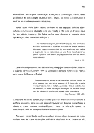 189



educacionais: educar pela comunicação e não para a comunicação. Dentro dessa
perspectiva da comunicação educativa como objeto, os meios são ressituados a
partir de um projeto pedagógico mais amplo.


   Tanto Paulo Freire como Kaplún, vinculam os três espaços: contexto sócio-
cultural, comunicação e educação como uma relação e não como um área que deva
ter seu objeto disputado. Há fortes razões para destacar a urgência desta
aproximação,como referenda Lauriti (s.d.):


                          ...há um atraso a recuperar, considerando-se que a meta-narrativa da
                       educação ainda resiste às inovações da cultura que emerge da era da
                       informação, impondo urgente revisão dos seus paradigmas; outra razão é
                       o surgimento, na pós-modernidade, de uma forma transdisciplinar de
                       pensar explicitada tanto através de posições teóricas como de atitudes
                       diante do mundo.
                                                                                 (op.cit. p. 04).



   Uma direção operacional para este trabalho pedagógico transdisciplinar, pode ser
a sugerida por Hugo Assmann (1996): a utilização do conceito metafórico de rizoma,
emprestado de Deleuse e Guatari:


                         Diferentemente das árvores ou de suas raízes, o rizoma interliga um
                       ponto qualquer com outro ponto qualquer.[...] O rizoma não se deixa
                       reconduzir ao uno, nem ao múltiplo.[...] Ele não é feito de unidades, mas
                       de dimensões, ou antes, de direções movediças. Ele não tem começo
                       nem fim, mas sempre um meio pelo qual ele cresce e transborda.
                                                                   Hugo Assmann (1996, p.80).


A metáfora do rizoma conceitual possibilita que se dê materialidade operacional à
polifonia discursiva, para que seja possível inaugurar um discurso ressignificado e
aberto a novas posturas epistemológicas,               tanto na educação quanto na
comunicação, com um enfoque claramente transdisciplinar.


   Assmann, confrontando os ritmos escolares com os ritmos temporais da mídia,
assinala que as novas tecnologias multimeios eletrônicos e o computador são
 