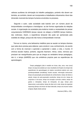 190



valiosos auxiliares da otimização do trabalho pedagógico, portanto não devem ser
temidos, ao contrário, devem ser incorporados e trabalhados criticamente a favor das
dimensão vivencial dos tempos humanos envolvidos no processo.


   Segundo o autor, cada sociedade está lutando com um número plural de
temporalidades cronológicas e kairológicas ao dar formas organizadas às relações
sociais. A organização da sociedade pós-moderna mostra a necessidade de pensar
conjuntamente CHRÓNOS (tempo natural, do relógio) e KAIRÓS (tempo histórico,
das vivências). Assim, a experiência temporal não pode ser aprisionada pela
exatidão do relógio, porque ela não marca a temporalidade vivencial.


   Tem-se no rizoma, uma belísssima metáfora para se saudar os tempos diversos
que cada aluno precisa para elaborar, para construir o seu conhecimento, de acordo
com a forma de vivenciar o aprender e apreender o saber, a vida, o mundo. O
chrónos escolar implica, portanto, segundo Assmann, ritmos, ciclos, reinícios que
precisam ser ressignificados para que se chegue ao verdadeiro tempo pedagógico,
isto é, o tempo (KAIRÓS) que cria ambiência propícia para as experiências da
aprendizagem.


                         Tempo pedagógico [não é medido em horas, dias, anos, mas como]
                       tempo vivo [que é] avaliado por seus resultados de fruição do emergir das
                       experiências de aprendizagem [e implica convivência aberta com uma
                       pluritemporalidade simultânea], horário escolar, informação instrucional,
                       tempo de apropriação personalizada de conhecimento, tempo de leitura e
                       estudo, tempo de auto-expressão construtiva, tempo de erro, tempo de
                       conjuntura e da busca, tempo de inovação curricular criativa, tempo de
                       gestos e interações, tempo do brinquedo, do jogo, tempo para
                       desenvolver a auto-estima, tempo de dizer sim á vida, tempo de organizar
                       esperança [tempo de brincar de fazer televisão, tempo de arrumar muitos
                       amigos]. [ilação desta autora].
                                                                       Assmann(1996, p. 232).
 