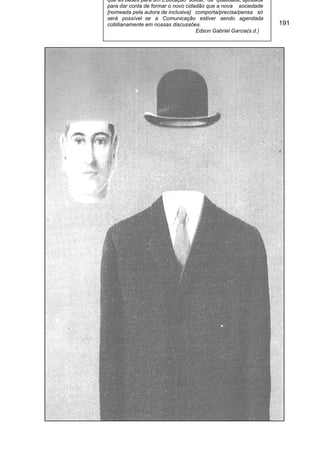 que as bases para um Educação sólida, de qualidade, ajustada
para dar conta de formar o novo cidadão que a nova sociedade
[nomeada pela autora de inclusiva] comporta/precisa/pensa só
será possível se a Comunicação estiver sendo agendada
cotidianamente em nossas discussões.                             191
                                    Edson Gabriel Garcia(s.d.)
 