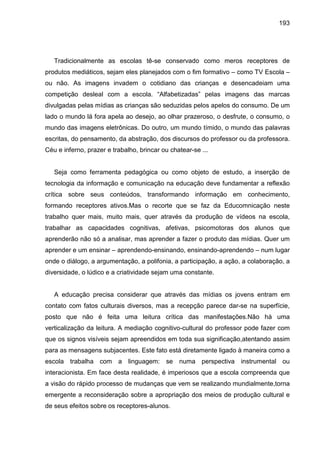 193




   Tradicionalmente as escolas tê-se conservado como meros receptores de
produtos mediáticos, sejam eles planejados com o fim formativo – como TV Escola –
ou não. As imagens invadem o cotidiano das crianças e desencadeiam uma
competição desleal com a escola. “Alfabetizadas” pelas imagens das marcas
divulgadas pelas mídias as crianças são seduzidas pelos apelos do consumo. De um
lado o mundo lá fora apela ao desejo, ao olhar prazeroso, o desfrute, o consumo, o
mundo das imagens eletrônicas. Do outro, um mundo tímido, o mundo das palavras
escritas, do pensamento, da abstração, dos discursos do professor ou da professora.
Céu e inferno, prazer e trabalho, brincar ou chatear-se ...


   Seja como ferramenta pedagógica ou como objeto de estudo, a inserção de
tecnologia da informação e comunicação na educação deve fundamentar a reflexão
crítica sobre seus conteúdos, transformando informação em conhecimento,
formando receptores ativos.Mas o recorte que se faz da Educomnicação neste
trabalho quer mais, muito mais, quer através da produção de vídeos na escola,
trabalhar as capacidades cognitivas, afetivas, psicomotoras dos alunos que
aprenderão não só a analisar, mas aprender a fazer o produto das mídias. Quer um
aprender e um ensinar – aprendendo-ensinando, ensinando-aprendendo – num lugar
onde o diálogo, a argumentação, a polifonia, a participação, a ação, a colaboração, a
diversidade, o lúdico e a criatividade sejam uma constante.


   A educação precisa considerar que através das mídias os jovens entram em
contato com fatos culturais diversos, mas a recepção parece dar-se na superfície,
posto que não é feita uma leitura crítica das manifestações.Não há uma
verticalização da leitura. A mediação cognitivo-cultural do professor pode fazer com
que os signos visíveis sejam apreendidos em toda sua significação,atentando assim
para as mensagens subjacentes. Este fato está diretamente ligado à maneira como a
escola trabalha com a linguagem: se numa perspectiva instrumental ou
interacionista. Em face desta realidade, é imperiosos que a escola compreenda que
a visão do rápido processo de mudanças que vem se realizando mundialmente,torna
emergente a reconsideração sobre a apropriação dos meios de produção cultural e
de seus efeitos sobre os receptores-alunos.
 