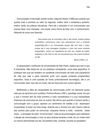194




   Comunicação e Educação andam juntas, segundo Moran (1996),que postula que
quanto mais a primeira se valer da segunda, melhor será o ambiente,e portanto,
melhor serão as práticas educativas. Para ele o educador é um comunicador que
precisa fazer uma interação, uma ponte como forma de lidar com o conhecimento,
diferente de como vem fazendo:


                          Uma pessoa que se comunique mais e fale menos, embora pareça
                       contraditório, comunica-se mais, sem preocupar-se com o conteúdo
                       programático.Ela é um comunicador porque fala com todo o corpo,
                       porque ele é uma mensagem complexa e, junto com esse conteúdo
                       programático, coloca sua experiência de vida, seu modelo de adulto,
                       realizado ou não, feliz ou não, de uma pessoa que vale a pena conhecer
                       ou não.
                                                                         Moran (1996, p. 2).


   O pesquisador e professor da Universidade de São Paulo, explica que isso é que
é importante. Não basta ser só um professor competente, numa área específica. O
professor tem que ser também um excelente comunicador de toda uma experiência
de vida que vale a pena transmitir junto com aquele conteúdo programático
específico. Essa é uma questão de fundo profundamente tecnológica, ele é um
comunicador total. Isso não se muda, não se improvisa com cursos rápidos.


   Ratificando a idéia da necessidade da comunicação como um elemento quase
nato,que se aprimora com a prática, Pinchon Riviere (1991), psicólogo social, diz que
o que o homem tem de mais primitivo e mais característico é a sua necessidade
imperiosa de comunicar-se com os outros. Ele afirma que quando o homem perde a
comunicação com o grupo, aparece um sentimento de solidão e de desamparo
insuportável. O autor vai mais longe, dizendo que o homem por isso mesmo vale-se
dos sonhos para poder se comunicar, enquanto dorme à noite, evitando, deste
modo, a sensação de estar “incomunicado”. Vale-se de personagens para satisfazer
o desejo de comunicação e viver os seus dramas durante a noite, de um modo mais
ou menos administrado por ele. Só perderia este controle, durante os pesadelos.
 