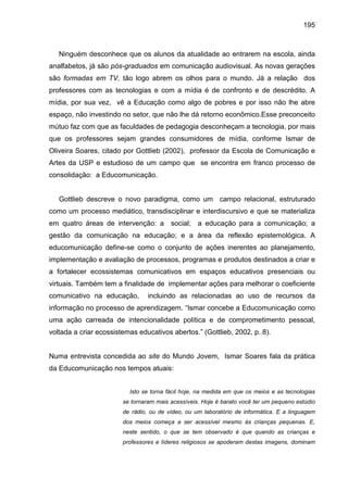 195



   Ninguém desconhece que os alunos da atualidade ao entrarem na escola, ainda
analfabetos, já são pós-graduados em comunicação audiovisual. As novas gerações
são formadas em TV, tão logo abrem os olhos para o mundo. Já a relação dos
professores com as tecnologias e com a mídia é de confronto e de descrédito. A
mídia, por sua vez, vê a Educação como algo de pobres e por isso não lhe abre
espaço, não investindo no setor, que não lhe dá retorno econômico.Esse preconceito
mútuo faz com que as faculdades de pedagogia desconheçam a tecnologia, por mais
que os professores sejam grandes consumidores de mídia, conforme Ismar de
Oliveira Soares, citado por Gottlieb (2002), professor da Escola de Comunicação e
Artes da USP e estudioso de um campo que se encontra em franco processo de
consolidação: a Educomunicação.


   Gottlieb descreve o novo paradigma, como um campo relacional, estruturado
como um processo mediático, transdisciplinar e interdiscursivo e que se materializa
em quatro áreas de intervenção: a        social; a educação para a comunicação; a
gestão da comunicação na educação; e a área da reflexão epistemológica. A
educomunicação define-se como o conjunto de ações inerentes ao planejamento,
implementação e avaliação de processos, programas e produtos destinados a criar e
a fortalecer ecossistemas comunicativos em espaços educativos presenciais ou
virtuais. Também tem a finalidade de implementar ações para melhorar o coeficiente
comunicativo na educação,        incluindo as relacionadas ao uso de recursos da
informação no processo de aprendizagem. “Ismar concebe a Educomunicação como
uma ação carreada de intencionalidade política e de comprometimento pessoal,
voltada a criar ecossistemas educativos abertos.” (Gottlieb, 2002, p. 8).


Numa entrevista concedida ao site do Mundo Jovem, Ismar Soares fala da prática
da Educomunicação nos tempos atuais:


                          Isto se torna fácil hoje, na medida em que os meios e as tecnologias
                        se tornaram mais acessíveis. Hoje é barato você ter um pequeno estúdio
                        de rádio, ou de vídeo, ou um laboratório de informática. E a linguagem
                        dos meios começa a ser acessível mesmo às crianças pequenas. E,
                        neste sentido, o que se tem observado é que quando as crianças e
                        professores e líderes religiosos se apoderam destas imagens, dominam
 