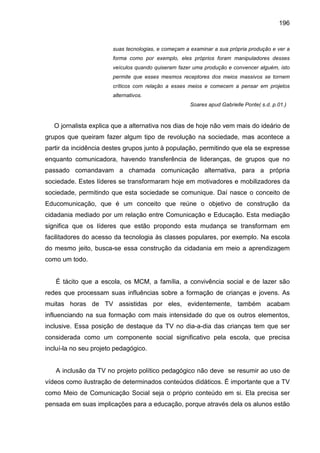 196


                       suas tecnologias, e começam a examinar a sua própria produção e ver a
                       forma como por exemplo, eles próprios foram manipuladores desses
                       veículos quando quiseram fazer uma produção e convencer alguém, isto
                       permite que esses mesmos receptores dos meios massivos se tornem
                       críticos com relação a esses meios e comecem a pensar em projetos
                       alternativos.
                                                     Soares apud Gabrielle Ponte( s.d. p.01.)



   O jornalista explica que a alternativa nos dias de hoje não vem mais do ideário de
grupos que queiram fazer algum tipo de revolução na sociedade, mas acontece a
partir da incidência destes grupos junto à população, permitindo que ela se expresse
enquanto comunicadora, havendo transferência de lideranças, de grupos que no
passado comandavam a chamada comunicação alternativa, para a própria
sociedade. Estes líderes se transformaram hoje em motivadores e mobilizadores da
sociedade, permitindo que esta sociedade se comunique. Daí nasce o conceito de
Educomunicação, que é um conceito que reúne o objetivo de construção da
cidadania mediado por um relação entre Comunicação e Educação. Esta mediação
significa que os líderes que estão propondo esta mudança se transformam em
facilitadores do acesso da tecnologia às classes populares, por exemplo. Na escola
do mesmo jeito, busca-se essa construção da cidadania em meio a aprendizagem
como um todo.


   É tácito que a escola, os MCM, a família, a convivência social e de lazer são
redes que processam suas influências sobre a formação de crianças e jovens. As
muitas horas de TV assistidas por eles, evidentemente, também acabam
influenciando na sua formação com mais intensidade do que os outros elementos,
inclusive. Essa posição de destaque da TV no dia-a-dia das crianças tem que ser
considerada como um componente social significativo pela escola, que precisa
incluí-la no seu projeto pedagógico.


   A inclusão da TV no projeto político pedagógico não deve se resumir ao uso de
vídeos como ilustração de determinados conteúdos didáticos. É importante que a TV
como Meio de Comunicação Social seja o próprio conteúdo em si. Ela precisa ser
pensada em suas implicações para a educação, porque através dela os alunos estão
 