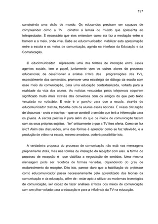 197



construindo uma visão de mundo. Os educandos precisam ser capazes de
compreender como a TV           constrói a leitura do mundo que apresenta ao
telespectador. É necessário que eles entendam como ela faz a mediação entre o
homem e o meio, onde vive. Cabe ao educomunicador viabilizar esta aproximação
entre a escola e os meios de comunicação, agindo na interface da Educação e da
Comunicação.


   O educomunicador       representa uma das formas de interação entre esses
agentes sociais, tem o papel, juntamente com os outros atores do processo
educacional, de desenvolver a análise crítica das          programações das TVs,
especialmente das comerciais, promover uma estratégia de diálogo da escola com
esse meio de comunicação, para uma educação contextualizada, voltada para a
realidade da vida dos alunos. As notícias veiculadas pelos telejornais adquirem
significado muito mais através das conversas com os amigos do que pelo texto
veiculado no noticiário. E este é o gancho para que a escola, através do
educomunicador discuta, trabalhe com os alunos essas notícias. É nessa circulação
de discursos - orais e escritos – que se constrói o sentido que terá a informação para
os jovens. A escola precisa ir para além do que os meios de comunicação fazem
com os seus próprios sujeitos, “ler” criticamente o que a TV lhes oferta. Como se faz
isto? Além das discussões, uma das formas é aprender como se faz televisão, e a
produção de vídeo na escola, mesmo amadora, poderá possibilitar isto.


   A verdadeira proposta do processo de comunicação não está nas mensagens
propriamente ditas, mas nas formas de interação do receptor com elas. A forma do
processo de recepção é      que viabiliza a negociação de sentidos. Uma mesma
mensagem pode ser recebida de formas variadas, dependendo do grau de
esclarecimento do receptor. Dito isto, parece claro que a habilitação do professor
como educomunicador passa necessariamente pelo aprendizado das teorias da
comunicação e da educação, além de : estar apto a utilizar as modernas tecnologias
de comunicação, ser capaz de fazer análises críticas dos meios de comunicação
com um olhar voltado para a educação e para a influência da TV na educação.
 
