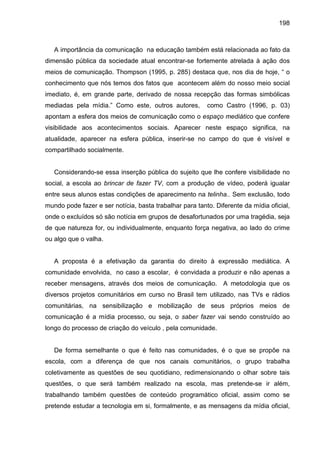198



   A importância da comunicação na educação também está relacionada ao fato da
dimensão pública da sociedade atual encontrar-se fortemente atrelada à ação dos
meios de comunicação. Thompson (1995, p. 285) destaca que, nos dia de hoje, “ o
conhecimento que nós temos dos fatos que acontecem além do nosso meio social
imediato, é, em grande parte, derivado de nossa recepção das formas simbólicas
mediadas pela mídia.” Como este, outros autores,         como Castro (1996, p. 03)
apontam a esfera dos meios de comunicação como o espaço mediático que confere
visibilidade aos acontecimentos sociais. Aparecer neste espaço significa, na
atualidade, aparecer na esfera pública, inserir-se no campo do que é visível e
compartilhado socialmente.


   Considerando-se essa inserção pública do sujeito que lhe confere visibilidade no
social, a escola ao brincar de fazer TV, com a produção de vídeo, poderá igualar
entre seus alunos estas condições de aparecimento na telinha.. Sem exclusão, todo
mundo pode fazer e ser notícia, basta trabalhar para tanto. Diferente da mídia oficial,
onde o excluídos só são notícia em grupos de desafortunados por uma tragédia, seja
de que natureza for, ou individualmente, enquanto força negativa, ao lado do crime
ou algo que o valha.


   A proposta é a efetivação da garantia do direito à expressão mediática. A
comunidade envolvida, no caso a escolar, é convidada a produzir e não apenas a
receber mensagens, através dos meios de comunicação. A metodologia que os
diversos projetos comunitários em curso no Brasil tem utilizado, nas TVs e rádios
comunitárias, na sensibilização e mobilização de seus próprios meios de
comunicação é a mídia processo, ou seja, o saber fazer vai sendo construído ao
longo do processo de criação do veículo , pela comunidade.


   De forma semelhante o que é feito nas comunidades, é o que se propõe na
escola, com a diferença de que nos canais comunitários, o grupo trabalha
coletivamente as questões de seu quotidiano, redimensionando o olhar sobre tais
questões, o que será também realizado na escola, mas pretende-se ir além,
trabalhando também questões de conteúdo programático oficial, assim como se
pretende estudar a tecnologia em si, formalmente, e as mensagens da mídia oficial,
 