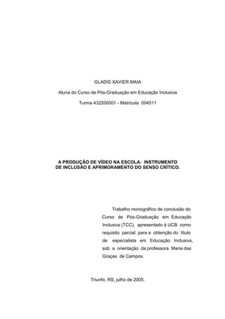 GLADIS XAVIER MAIA

 Aluna do Curso de Pós-Graduação em Educação Inclusiva

          Turma 432200001 - Matrícula 004511




 A PRODUÇÃO DE VÍDEO NA ESCOLA: INSTRUMENTO
DE INCLUSÃO E APRIMORAMENTO DO SENSO CRÍTICO.




                         Trabalho monográfico de conclusão do
                    Curso de Pós-Graduação em Educação
                    Inclusiva (TCC), apresentado à UCB como
                    requisito parcial para a obtenção do título
                    de   especialista em Educação Inclusiva,
                    sob a orientação da professora Maria das
                    Graças de Campos.




               Triunfo, RS, julho de 2005.
 