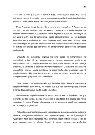 19



couberam à escola, que precisa, acima de tudo, formar alguém capaz de pensar e
agir por si mesmo, livremente, sem preconceitos e, através de decisões altruísticas,
preferindo o bem social à qualquer vantagem ou bem individual.

   Paulo Freire, ao longo de sua vida e obra, e, em especial em A Pedagogia do
Oprimido, sempre enfatizou que se valoriza        muito a consciência ingênua nas
escolas, em detrimento da consciência crítica. Segundo o educador, a transição de
um para o outro tipo de consciência, passa obrigatoriamente por um processo
educativo de conscientização, não havendo nada que mais impeça essa
conscientização do que uma educação que não jogue o educando às experiências
do debate e da análise dos problemas, lhe proporcionando condições de verdadeira
participação.


    Enquanto na consciência ingênua há uma busca de compromisso, na
consciência crítica há um compromisso: o homem consciente tende a se
comprometer com a própria realidade. Na consciência fanática há uma entrega
irracional. O fanatismo é próprio do homem massificado. O indivíduo que age pela
consciência ingênua revela simplismo na interpretação dos problemas, não há
aprofundamento. Há uma tendência em aceitar as formas massificadoras de
comportamento, que podem levar ao fanatismo.


    Quem possui consciência crítica indaga, investiga, força, choca, aceita e delega
responsabilidades. Sabe que é, na medida que é, e não pelo que parece. Procura
livrar-se dos preconceitos e está aberto a revisões.

   Observando-se superficialmente a escola ficamos com a impressão de que
somente os mais aptos, os mais inteligentes e estudiosos têm acesso aos níveis
superiores do ensino. Parece natural que o a aluno fracassado se culpe e convença-
se de sua própria ignorância...


    Falhando na sua tarefa pedagógica a escola passa a apontar cada vez mais uma
série de patologias nos estudantes. Mas o que é pedagógico e o que é patológico ?
Quem pode fazer este diagnóstico ? E a dimensão social onde se localiza ? Não dá
para esquecer que os alunos chegam à escola marcados por profundas
 