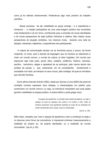 199



como já foi referido anteriormente. Pretende-se algo mais próximo do trabalho
científico.


       Desse processo      de dar visibilidade ao grupo emerge - e a experiência o
comprova - a criação participativa de uma auto-imagem positiva dos envolvidos
mais diretamente e do em torno, contribuindo para a emersão de novas identidades
e de novas perspectivas de ação política individual e coletiva. São criados novas
perspectivas de atuação simbólica, nos mesmos níveis,                tecendo uma rede de
desejos, interesses, trajetórias, e experiências dos participantes.


    A cultura da comunicação escolar vai se formando pouco a pouco, de forma
incipiente, no início, pois é através da linguagem que os homens se relacionam e
criam um mundo comum, o mundo da cultura, já dizia Vygotsky. Um mundo que
espera-se seja mais justo, plural, ético, solidário, polifônico, fraterno, amoroso,
pacífico, harmônico, alegre e agradável de se participar, pelo menos dentro dos
portões da escola, o        que, certamente, em se consolidando,              transformará a
sociedade num todo, ao transpor os seus muros, pelo contágio, tal qual os micróbios
que não têm fronteira.


   Como afirma Hannah Arendt (1993), citada por Gomes e Lima (2003) faz parte de
condição humana expressar seus desejos, e interpretações em público para
construírem um mundo comum, ou seja, os indivíduos necessitam que suas ações
ganhem visibilidade no espaço público. A autora definiu a polis grega como:


                             O espaço da aparência, no sentido mais amplo da palavra, ou seja, o
                         espaço no qual eu apareço aos outros e os outros a mim, onde os
                         homens assumem uma aparência explícita ao invés de se contentar em
                         existir meramente como coisas vivas ou inanimadas.
                                                                                 (op.cit., p. 05).


Além disso, ressaltou que “sem o espaço da aparência e sem a confiança na ação e
no discurso como fórum de convivência, é impossível conhecer inequivocamente a
realidade do próprio eu, da própria identidade, ou a realidade do mundo
circundante.” (op.cit. p. 05).
 