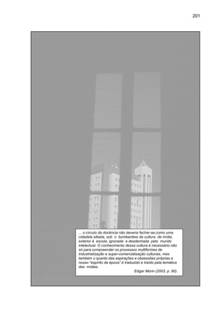 201




... o círculo da docênci não deveria fechar-se,como um
                 docência                    se,como uma
cidadela sitiada, sob o bombardeio da cultura de mídia,
exterior à escola, ignorada e desdenhada pelo mundo
intelectual. O conhecimento dessa cultura é necessário não
só para compreender os processos multiformes de
industrialização e super comercialização culturais, mas
                    super-comercialização
também o quanto das aspirações e obsessões próprias a
             quanto
nosso “espírito da época” é traduzido e traído pela temática
das mídias.
                                  Edgar Morin (2003, p. 80).
 