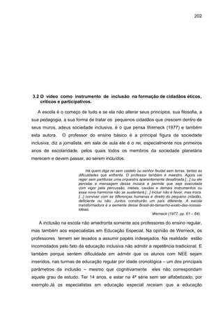 202




3.2 O vídeo como instrumento de inclusão na formação de cidadãos éticos,
    críticos e participativos.

   A escola é o começo de tudo e se ela não alterar seus princípios, sua filosofia, a
sua pedagogia, a sua forma de tratar os pequenos cidadãos que crescem dentro de
seus muros, adeus sociedade inclusiva, é o que pensa Werneck (1977) e também
esta autora.   O professor do ensino básico é a principal figura da sociedade
inclusiva, diz a jornalista, em sala de aula ele é o rei, especialmente nos primeiros
anos de escolaridade, pelos quais todos os membros da sociedade planetária
merecem e devem passar, ao serem incluídos.

                             Há quem diga rei sem castelo ou senhor feudal sem terras, tantas as
                       dificuldades que enfrenta. O professor também é maestro. Agora vai
                       reger sem partituras uma orquestra aparentemente desafinada.[...] ou ele
                       percebe a mensagem dessa música e permite que seja executada
                       com vigor pela percussão, metais, caudas e demais instrumentos ou
                       essa nova harmonia não se sustentará.[...] Incluir não é favor, mas troca.
                       [...] conviver com as diferenças humanas é direito do pequeno cidadão,
                       deficiente ou não. Juntos construirão um país diferente. A escola
                       transformadora é a semente desse Brasil-do-tamanho-exato-das-nossas-
                       idéias.
                                                                   Werneck (1977, pp. 61 – 64).

   A inclusão na escola não amedronta somente aos professores do ensino regular,
mas também aos especialistas em Educação Especial. Na opinião de Werneck, os
professores temem ser levados a assumir papéis indesejados. Na realidade estão
incomodados pelo fato da educação inclusiva não admitir a repetência tradicional. E
também porque sentem dificuldade em admitir que os alunos com NEE sejam
inseridos, nas turmas de educação regular por idade cronológica – um dos principais
parâmetros da inclusão – mesmo que cognitivamente                  eles não correspondam
aquele grau de estudo. Ter 14 anos, e estar na 4ª série sem ser alfabetizado, por
exemplo.Já os especialistas em educação especial receiam que a educação
 