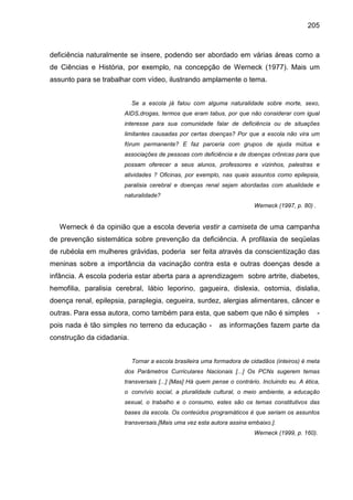 205



deficiência naturalmente se insere, podendo ser abordado em várias áreas como a
de Ciências e História, por exemplo, na concepção de Werneck (1977). Mais um
assunto para se trabalhar com vídeo, ilustrando amplamente o tema.


                           Se a escola já falou com alguma naturalidade sobre morte, sexo,
                       AIDS,drogas, termos que eram tabus, por que não considerar com igual
                       interesse para sua comunidade falar de deficiência ou de situações
                       limitantes causadas por certas doenças? Por que a escola não vira um
                       fórum permanente? E faz parceria com grupos de ajuda mútua e
                       associações de pessoas com deficiência e de doenças crônicas para que
                       possam oferecer a seus alunos, professores e vizinhos, palestras e
                       atividades ? Oficinas, por exemplo, nas quais assuntos como epilepsia,
                       paralisia cerebral e doenças renal sejam abordadas com atualidade e
                       naturalidade?
                                                                        Werneck (1997, p. 80) .


   Werneck é da opinião que a escola deveria vestir a camiseta de uma campanha
de prevenção sistemática sobre prevenção da deficiência. A profilaxia de seqüelas
de rubéola em mulheres grávidas, poderia ser feita através da conscientização das
meninas sobre a importância da vacinação contra esta e outras doenças desde a
infância. A escola poderia estar aberta para a aprendizagem sobre artrite, diabetes,
hemofilia, paralisia cerebral, lábio leporino, gagueira, dislexia, ostomia, dislalia,
doença renal, epilepsia, paraplegia, cegueira, surdez, alergias alimentares, câncer e
outras. Para essa autora, como também para esta, que sabem que não é simples                      -
pois nada é tão simples no terreno da educação -           as informações fazem parte da
construção da cidadania.


                           Tornar a escola brasileira uma formadora de cidadãos (inteiros) é meta
                       dos Parâmetros Curriculares Nacionais [...] Os PCNs sugerem temas
                       transversais [...] [Mas] Há quem pense o contrário. Incluindo eu. A ética,
                       o convívio social, a pluralidade cultural, o meio ambiente, a educação
                       sexual, o trabalho e o consumo, estes são os temas constitutivos das
                       bases da escola. Os conteúdos programáticos é que seriam os assuntos
                       transversais.[Mais uma vez esta autora assina embaixo.].
                                                                        Werneck (1999, p. 160).
 