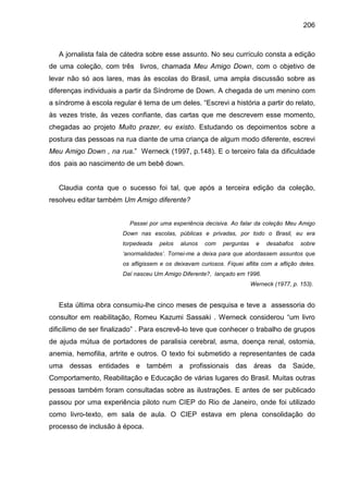 206



   A jornalista fala de cátedra sobre esse assunto. No seu currículo consta a edição
de uma coleção, com três livros, chamada Meu Amigo Down, com o objetivo de
levar não só aos lares, mas às escolas do Brasil, uma ampla discussão sobre as
diferenças individuais a partir da Síndrome de Down. A chegada de um menino com
a síndrome à escola regular é tema de um deles. “Escrevi a história a partir do relato,
às vezes triste, às vezes confiante, das cartas que me descrevem esse momento,
chegadas ao projeto Muito prazer, eu existo. Estudando os depoimentos sobre a
postura das pessoas na rua diante de uma criança de algum modo diferente, escrevi
Meu Amigo Down , na rua.” Werneck (1997, p.148). E o terceiro fala da dificuldade
dos pais ao nascimento de um bebê down.


   Claudia conta que o sucesso foi tal, que após a terceira edição da coleção,
resolveu editar também Um Amigo diferente?


                          Passei por uma experiência decisiva. Ao falar da coleção Meu Amigo
                        Down nas escolas, públicas e privadas, por todo o Brasil, eu era
                        torpedeada   pelos   alunos   com    perguntas     e   desabafos   sobre
                        ‘anormalidades’. Tornei-me a deixa para que abordassem assuntos que
                        os afligissem e os deixavam curiosos. Fiquei aflita com a aflição deles.
                        Daí nasceu Um Amigo Diferente?, lançado em 1996.
                                                                         Werneck (1977, p. 153).


   Esta última obra consumiu-lhe cinco meses de pesquisa e teve a assessoria do
consultor em reabilitação, Romeu Kazumi Sassaki . Werneck considerou “um livro
dificílimo de ser finalizado” . Para escrevê-lo teve que conhecer o trabalho de grupos
de ajuda mútua de portadores de paralisia cerebral, asma, doença renal, ostomia,
anemia, hemofilia, artrite e outros. O texto foi submetido a representantes de cada
uma dessas entidades e também a profissionais das áreas da Saúde,
Comportamento, Reabilitação e Educação de várias lugares do Brasil. Muitas outras
pessoas também foram consultadas sobre as ilustrações. E antes de ser publicado
passou por uma experiência piloto num CIEP do Rio de Janeiro, onde foi utilizado
como livro-texto, em sala de aula. O CIEP estava em plena consolidação do
processo de inclusão à época.
 
