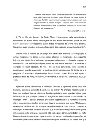 207


                        Durante uma semana várias turmas se dedicaram a fazer entrevistas
                      para saber quem era de algum modo diferente nas suas famílias e
                      vizinhança. Também sugeriram ilustrações para o livro, desenharam seus
                      amigos diferentes e fizeram redações. A escola filmou a dinâmica dos
                      trabalhos. Enviaram-me o filme, os desenhos, os textos, os murais, tudo.
                      Para mim são obras de arte. “
                                                                    Werneck ( 1997, p. 154).



   A TV do Rio de Janeiro, da Rede Globo, interessou-se pela experiência e
entrevistou os alunos numa reportagem de Ana Paula Araújo com pauta de Tim
Lopes. Crianças e adolescentes, quase todos moradores da favela Nova Brasília,
falaram de suas emoções e descobertas a partir das pistas do Um Amigo diferente? .


   O livro conta a história de um amigo que afirma ser diferente. A cada página o
amigo imaginário vai dando novas pistas, atiçando a imaginação dos pequenos
leitores, que vão se deparando com temas pouco abordados no dia-a-dia, doenças e
deficiências. Das diferenças simples, como ter seis dedos nas mão – e tornar-se o
campeão de fazer cócegas, da rua – até as mais complexas, como quando o
personagem levanta a camiseta “ e mostra o corpo estrelado que há dentro de si e
pergunta: ‘Quem sabe o mistério esteja dentro do meu corpo?’. Essa é a dica para o
professor falar de AIDS, de câncer, de hemofilia e por aí vai.” Werneck ( 1997, p.
153).


   Aprender sobre deficiências e doenças crônicas é aprender sobre cada ser
humano, acredita a jornalista. É conhecer-se melhor. As crianças nascem aptas a
lidar com qualquer tipo de diferença. Sendo o cotidiano, com sua diversidade mais
fantástica do que qualquer sonho ou imaginação, seria natural – na opinião de
Werneck (1999) – para as crianças crescerem reconhecendo a humanidade como
ela é, e não como os adultos acham que deveria ou gostaria que fosse. “Muito cedo,
no entanto, família e escola, em uma parceria maléfica e preocupante, começam a
corromper a meninada. Insistem em dizer que a deficiência faz parte de uma quarta
dimensão da vida. Em casa, o assunto não é abordado com naturalidade.” (p. 154).
Deve-se imaginar que se em casa é assim, na escola, local onde as gerações se
encontram para formar parcerias indispensáveis para a vida toda, às vezes, tem que
 